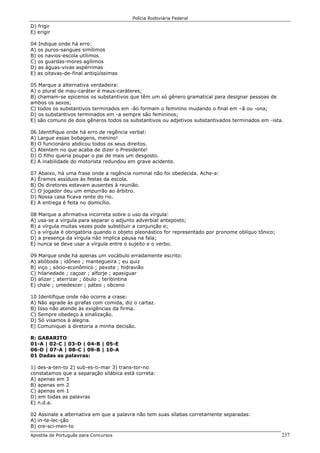 Polícia Rodoviária Federal
Apostila de Português para Concursos 237
D) frigir
E) erigir
04 Indique onde há erro:
A) os puros-sangues simílimos
B) os navios-escola utílimos
C) os guardas-mores agílimos
D) as águas-vivas aspérrimas
E) as oitavas-de-final antiqüíssimas
05 Marque a alternativa verdadeira:
A) o plural de mau-caráter é maus-caráteres;
B) chamam-se epicenos os substantivos que têm um só gênero gramatical para designar pessoas de
ambos os sexos;
C) todos os substantivos terminados em -ão formam o feminino mudando o final em –ã ou -ona;
D) os substantivos terminados em -a sempre são femininos;
E) são comuns de dois gêneros todos os substantivos ou adjetivos substantivados terminados em -ista.
06 Identifique onde há erro de regência verbal:
A) Largue essas bobagens, menino!
B) O funcionário abdicou todos os seus direitos.
C) Atentem no que acaba de dizer o Presidente!
D) O filho queria poupar o pai de mais um desgosto.
E) A inabilidade do motorista redundou em grave acidente.
07 Abaixo, há uma frase onde a regência nominal não foi obedecida. Ache-a:
A) Éramos assíduos às festas da escola.
B) Os diretores estavam ausentes à reunião.
C) O jogador deu um empurrão ao árbitro.
D) Nossa casa ficava rente do rio.
E) A entrega é feita no domicílio.
08 Marque a afirmativa incorreta sobre o uso da vírgula:
A) usa-se a vírgula para separar o adjunto adverbial anteposto;
B) a vírgula muitas vezes pode substituir a conjunção e;
C) a vírgula é obrigatória quando o objeto pleonástico for representado por pronome oblíquo tônico;
D) a presença da vírgula não implica pausa na fala;
E) nunca se deve usar a vírgula entre o sujeito e o verbo.
09 Marque onde há apenas um vocábulo erradamente escrito:
A) abóboda ; idôneo ; mantegueira ; eu quiz
B) viço ; sócio-econômico ; pexote ; hidravião
C) hilariedade ; caçoar ; alforje ; apasiguar
D) alizar ; aterrizar ; óbulo ; teribintina
E) chale ; umedescer ; páteo ; obceno
10 Identifique onde não ocorre a crase:
A) Não agrade às girafas com comida, diz o cartaz.
B) Isso não atende às exigências da firma.
C) Sempre obedeço à sinalização.
D) Só visamos à alegria.
E) Comuniquei à diretoria a minha decisão.
R: GABARITO
01-A | 02-C | 03-D | 04-B | 05-E
06-D | 07-A | 08-C | 09-B | 10-A
01 Dadas as palavras:
1) des-a-ten-to 2) sub-es-ti-mar 3) trans-tor-no
constatamos que a separação silábica está correta:
A) apenas em 3
B) apenas em 2
C) apenas em 1
D) em todas as palavras
E) n.d.a.
02 Assinale a alternativa em que a palavra não tem suas sílabas corretamente separadas:
A) in-te-lec-ção
B) cre-sci-men-to
 