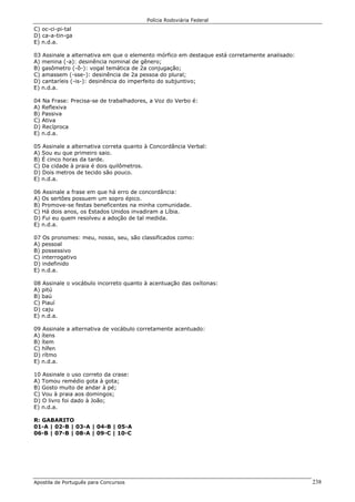 Polícia Rodoviária Federal
Apostila de Português para Concursos 238
C) oc-ci-pi-tal
D) ca-a-tin-ga
E) n.d.a.
03 Assinale a alternativa em que o elemento mórfico em destaque está corretamente analisado:
A) menina (-a): desinência nominal de gênero;
B) gasômetro (-ô-): vogal temática de 2a conjugação;
C) amassem (-sse-): desinência de 2a pessoa do plural;
D) cantaríeis (-is-): desinência do imperfeito do subjuntivo;
E) n.d.a.
04 Na Frase: Precisa-se de trabalhadores, a Voz do Verbo é:
A) Reflexiva
B) Passiva
C) Ativa
D) Recíproca
E) n.d.a.
05 Assinale a alternativa correta quanto à Concordância Verbal:
A) Sou eu que primeiro saio.
B) É cinco horas da tarde.
C) Da cidade à praia é dois quilômetros.
D) Dois metros de tecido são pouco.
E) n.d.a.
06 Assinale a frase em que há erro de concordância:
A) Os sertões possuem um sopro épico.
B) Promove-se festas beneficentes na minha comunidade.
C) Há dois anos, os Estados Unidos invadiram a Líbia.
D) Fui eu quem resolveu a adoção de tal medida.
E) n.d.a.
07 Os pronomes: meu, nosso, seu, são classificados como:
A) pessoal
B) possessivo
C) interrogativo
D) indefinido
E) n.d.a.
08 Assinale o vocábulo incorreto quanto à acentuação das oxítonas:
A) pitú
B) baú
C) Piauí
D) caju
E) n.d.a.
09 Assinale a alternativa de vocábulo corretamente acentuado:
A) ítens
B) ítem
C) hífen
D) rítmo
E) n.d.a.
10 Assinale o uso correto da crase:
A) Tomou remédio gota à gota;
B) Gosto muito de andar à pé;
C) Vou à praia aos domingos;
D) O livro foi dado à João;
E) n.d.a.
R: GABARITO
01-A | 02-B | 03-A | 04-B | 05-A
06-B | 07-B | 08-A | 09-C | 10-C
 