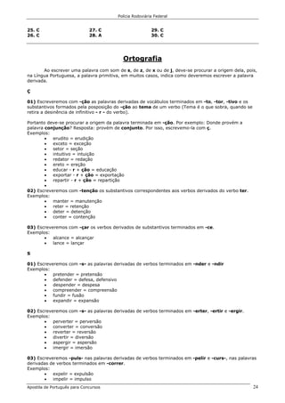 Polícia Rodoviária Federal
Apostila de Português para Concursos 24
25. C
26. C
27. C
28. A
29. C
30. C
Ortografia
Ao escrever uma palavra com som de s, de z, de x ou de j, deve-se procurar a origem dela, pois,
na Língua Portuguesa, a palavra primitiva, em muitos casos, indica como deveremos escrever a palavra
derivada.
Ç
01) Escreveremos com -ção as palavras derivadas de vocábulos terminados em -to, -tor, -tivo e os
substantivos formados pela posposição do -ção ao tema de um verbo (Tema é o que sobra, quando se
retira a desinência de infinitivo - r - do verbo).
Portanto deve-se procurar a origem da palavra terminada em -ção. Por exemplo: Donde provém a
palavra conjunção? Resposta: provém de conjunto. Por isso, escrevemo-la com ç.
Exemplos:
• erudito = erudição
• exceto = exceção
• setor = seção
• intuitivo = intuição
• redator = redação
• ereto = ereção
• educar - r + ção = educação
• exportar - r + ção = exportação
• repartir - r + ção = repartição
•
02) Escreveremos com -tenção os substantivos correspondentes aos verbos derivados do verbo ter.
Exemplos:
• manter = manutenção
• reter = retenção
• deter = detenção
• conter = contenção
03) Escreveremos com -çar os verbos derivados de substantivos terminados em -ce.
Exemplos:
• alcance = alcançar
• lance = lançar
S
01) Escreveremos com -s- as palavras derivadas de verbos terminados em -nder e -ndir
Exemplos:
• pretender = pretensão
• defender = defesa, defensivo
• despender = despesa
• compreender = compreensão
• fundir = fusão
• expandir = expansão
02) Escreveremos com -s- as palavras derivadas de verbos terminados em -erter, -ertir e -ergir.
Exemplos:
• perverter = perversão
• converter = conversão
• reverter = reversão
• divertir = diversão
• aspergir = aspersão
• imergir = imersão
03) Escreveremos -puls- nas palavras derivadas de verbos terminados em -pelir e -curs-, nas palavras
derivadas de verbos terminados em -correr.
Exemplos:
• expelir = expulsão
• impelir = impulso
 