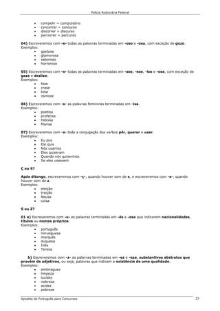 Polícia Rodoviária Federal
Apostila de Português para Concursos 25
• compelir = compulsório
• concorrer = concurso
• discorrer = discurso
• percorrer = percurso
04) Escreveremos com -s- todas as palavras terminadas em -oso e -osa, com exceção de gozo.
Exemplos:
• gostosa
• glamorosa
• saboroso
• horroroso
05) Escreveremos com -s- todas as palavras terminadas em -ase, -ese, -ise e -ose, com exceção de
gaze e deslize.
Exemplos:
• fase
• crase
• tese
• osmose
06) Escreveremos com -s- as palavras femininas terminadas em -isa.
Exemplos:
• poetisa
• profetisa
• Heloísa
• Marisa
07) Escreveremos com -s- toda a conjugação dos verbos pôr, querer e usar.
Exemplos:
• Eu pus
• Ele quis
• Nós usamos
• Eles quiseram
• Quando nós quisermos
• Se eles usassem
Ç ou S?
Após ditongo, escreveremos com -ç-, quando houver som de s, e escreveremos com -s-, quando
houver som de z.
Exemplos:
• eleição
• traição
• Neusa
• coisa
S ou Z?
01 a) Escreveremos com -s- as palavras terminadas em -ês e -esa que indicarem nacionalidades,
títulos ou nomes próprios.
Exemplos:
• português
• norueguesa
• marquês
• duquesa
• Inês
• Teresa
b) Escreveremos com -z- as palavras terminadas em -ez e -eza, substantivos abstratos que
provêm de adjetivos, ou seja, palavras que indicam a existência de uma qualidade.
Exemplos:
• embriaguez
• limpeza
• lucidez
• nobreza
• acidez
• pobreza
 
