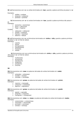 Polícia Rodoviária Federal
Apostila de Português para Concursos 26
02 a) Escreveremos com -s- os verbos terminados em -isar, quando a palavra primitiva já possuir o -s-
.
Exemplos:
• análise = analisar
• pesquisa = pesquisar
• paralisia = paralisar
b) Escreveremos com -z- os verbos terminados em -izar, quando a palavra primitiva não possuir -
s-.
Exemplos:
• economia = economizar
• terror = aterrorizar
• frágil = fragilizar
Cuidado:
• catequese = catequizar
• síntese = sintetizar
• hipnose = hipnotizar
• batismo = batizar
03 a) Escreveremos com -s- os diminutivos terminados em -sinho e -sito, quando a palavra primitiva
já possuir o -s- no final do radical.
Exemplos:
• casinha
• asinha
• portuguesinho
• camponesinha
• Teresinha
• Inesita
b) Escreveremos com -z- os diminutivos terminados em -zinho e -zito, quando a palavra primitiva
não possuir -s- no final do radical.
Exemplos:
• mulherzinha
• arvorezinha
• alemãozinho
• aviãozinho
• pincelzinho
• corzinha
SS
01) Escreveremos com -cess- as palavras derivadas de verbos terminados em -ceder.
Exemplos:
• anteceder = antecessor
• exceder = excesso
• conceder = concessão
02) Escreveremos com -press- as palavras derivadas de verbos terminados em -primir.
Exemplos:
• imprimir = impressão
• comprimir = compressa
• deprimir = depressivo
03) Escreveremos com -gress- as palavras derivadas de verbos terminados em -gredir.
Exemplos:
• agredir = agressão
• progredir = progresso
• transgredir = transgressor
04) Escreveremos com -miss- ou -mess- as palavras derivadas de verbos terminados em -meter.
Exemplos:
• comprometer = compromisso
• intrometer = intromissão
• prometer = promessa
• remeter = remessa
 