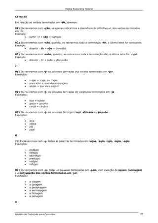 Polícia Rodoviária Federal
Apostila de Português para Concursos 27
ÇS ou SS
Em relação ao verbos terminados em -tir, teremos:
01) Escreveremos com -ção, se apenas retirarmos a desinência de infinitivo -r, dos verbos terminados
em -tir.
Exemplo:
• curtir - r + ção = curtição
02) Escreveremos com -são, quando, ao retirarmos toda a terminação -tir, a última letra for consoante.
Exemplo:
• divertir - tir + são = diversão
03) Escreveremos com -ssão, quando, ao retirarmos toda a terminação -tir, a última letra for vogal.
Exemplo:
• discutir - tir + ssão = discussão
J
01) Escreveremos com -j- as palavras derivadas dos verbos terminados em -jar.
Exemplos:
• trajar = traje, eu trajei.
• encorajar = que eles encorajem
• viajar = que eles viajem
02) Escreveremos com -j- as palavras derivadas de vocábulos terminados em -ja.
Exemplos:
• loja = lojista
• gorja = gorjeta
• canja = canjica
03) Escreveremos com -j- as palavras de origem tupi, africana ou popular.
Exemplos:
• jeca
• jibóia
• jiló
• pajé
G
01) Escreveremos com -g- todas as palavras terminadas em -ágio, -égio, -ígio, -ógio, -úgio.
Exemplos:
• pedágio
• colégio
• sacrilégio
• prestígio
• relógio
• refúgio
02) Escreveremos com -g- todas as palavras terminadas em -gem, com exceção de pajem, lambujem
e a conjugação dos verbos terminados em -jar.
Exemplos:
• a viagem
• a coragem
• a personagem
• a vernissagem
• a ferrugem
• a penugem
X
 