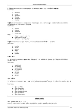 Polícia Rodoviária Federal
Apostila de Português para Concursos 28
01) Escreveremos com -x- as palavras iniciadas por mex-, com exceção de mecha.
Exemplos:
• mexilhão
• mexer
• mexerica
• México
• mexerico
• mexido
02) Escreveremos com -x- as palavras iniciadas por enx-, com exceção das derivadas de vocábulos
iniciados por ch- e da palavra enchova.
Exemplos:
• enxada
• enxerto
• enxerido
• enxurrada
mas:
• cheio = encher, enchente
• charco = encharcar
• chiqueiro = enchiqueirar
03) Escreveremos -x- após ditongo, com exceção de recauchutar e guache.
Exemplos:
• ameixa
• deixar
• queixa
• feixe
• peixe
• gueixa
UIR e OER
Os verbos terminados em -uir e -oer terão as 2ª e 3ª pessoas do singular do Presente do Indicativo
escritas com -i-.
Exemplos:
• tu possuis
• ele possui
• tu constróis
• ele constrói
• tu móis
• ele mói
• tu róis
• ele rói
UAR e OAR
Os verbos terminados em -uar e -oar terão todas as pessoas do Presente do Subjuntivo escritas com -e-
.
Exemplos:
• Que eu efetue
• Que tu efetues
• Que ele atenue
• Que nós atenuemos
• Que vós entoeis
• Que eles entoem
EXERCÍCIOS
Para as perguntas de 01 a 17:
Assinale a alternativa em que todos os vocábulos estejam grafados corretamente:
 