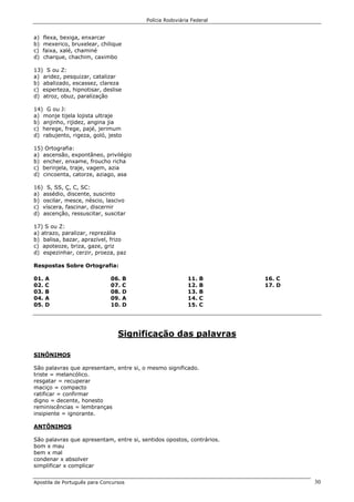 Polícia Rodoviária Federal
Apostila de Português para Concursos 30
a) flexa, bexiga, enxarcar
b) mexerico, bruxelear, chilique
c) faixa, xalé, chaminé
d) charque, chachim, caximbo
13) S ou Z:
a) aridez, pesquizar, catalizar
b) abalizado, escassez, clareza
c) esperteza, hipnotisar, deslise
d) atroz, obuz, paralização
14) G ou J:
a) monje tijela lojista ultraje
b) anjinho, rijidez, angina jia
c) herege, frege, pajé, jerimum
d) rabujento, rigeza, goló, jesto
15) Ortografia:
a) ascensão, expontâneo, privilégio
b) encher, enxame, froucho richa
c) berinjela, traje, vagem, azia
d) cincoenta, catorze, aziago, asa
16) S, SS, Ç, C, SC:
a) assédio, discente, suscinto
b) oscilar, mesce, néscio, lascivo
c) víscera, fascinar, discernir
d) ascenção, ressuscitar, suscitar
17) S ou Z:
a) atrazo, paralizar, reprezália
b) balisa, bazar, aprazível, frizo
c) apoteoze, briza, gaze, griz
d) espezinhar, cerzir, proeza, paz
Respostas Sobre Ortografia:
01. A
02. C
03. B
04. A
05. D
06. B
07. C
08. D
09. A
10. D
11. B
12. B
13. B
14. C
15. C
16. C
17. D
Significação das palavras
SINÔNIMOS
São palavras que apresentam, entre si, o mesmo significado.
triste = melancólico.
resgatar = recuperar
maciço = compacto
ratificar = confirmar
digno = decente, honesto
reminiscências = lembranças
insipiente = ignorante.
ANTÔNIMOS
São palavras que apresentam, entre si, sentidos opostos, contrários.
bom x mau
bem x mal
condenar x absolver
simplificar x complicar
 