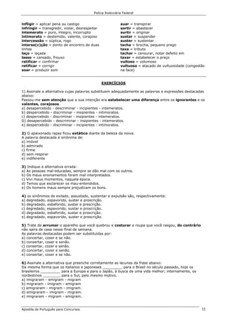 Polícia Rodoviária Federal
Apostila de Português para Concursos 32
infligir = aplicar pena ou castigo
infringir = transgredir, violar, desrespeitar
intemerato = puro, íntegro, incorrupto
intimorato = destemido, valente, corajoso
intercessão = súplica, rogo
interse(c)ção = ponto de encontro de duas
linhas
laço = laçada
lasso = cansado, frouxo
ratificar = confirmar
retificar = corrigir
soar = produzir som
suar = transpirar
sortir = abastecer
surtir = originar
sustar = suspender
suster = sustentar
tacha = brocha, pequeno prego
taxa = tributo
tachar = censurar, notar defeito em
taxar = estabelecer o preço
vultoso = volumoso
vultuoso = atacado de vultuosidade (congestão
na face)
EXERCÍCIOS
1) Assinale a alternativa cujas palavras substituem adequadamente as palavras e expressões destacadas
abaixo:
Passou-me sem atenção que a sua intenção era estabelecer uma diferença entre os ignorantes e os
valentes, corajosos.
a) desapercebido - descriminar - incipientes - intemeratos.
b) despercebido - discriminar - insipientes - intimoratos.
c) despercebido - discriminar - insipientes - intemeratos.
D) desapercebido - descriminar - insipientes - intemeratos.
e) despercebido - discriminar - incipientes - intimoratos.
2) O apaixonado rapaz ficou extático diante da beleza da noiva.
A palavra destacada é sinônima de:
a) imóvel
b) admirado
c) firme
d) sem respirar
e) indiferente
3) Indique a alternativa errada:
a) As pessoas mal-educadas, sempre se dão mal com os outros.
b) Os meus ensinamentos foram mal interpretados.
c) Vivi maus momentos, naquela época.
d) Temos que esclarecer os mau-entendidos.
e) Os homens maus sempre prejudicam os bons.
4) os sinônimos de exilado, assustado, sustentar e expulsão são, respectivamente:
a) degredado, espavorido, suster e proscrição.
b) degradado, esbaforido, sustar e prescrição.
c) degredado, espavorido, sustar e proscrição.
d) degradado, esbaforido, sustar e proscrição.
e) degradado, espavorido, suster e prescrição.
5) Trate de arrumar o aparelho que você quebrou e costurar a roupa que você rasgou, do contrário
não saíra de casa nesse final de semana.
As palavras destacadas podem ser substituídas por:
a) concertar, coser e se não.
b) consertar, coser e senão.
c) consertar, cozer e senão.
d) concertar, cozer e senão.
e) consertar, coser e se não.
6) Assinale a alternativa que preenche corretamente as lacunas da frase abaixo:
Da mesma forma que os italianos e japoneses _________ para o Brasil no século passado, hoje os
brasileiros _________ para a Europa e para o Japão, à busca de uma vida melhor; internamente, os
nordestinos ________ para o Sul, pelo mesmo motivo.
a) imigraram - emigram - migram
b) migraram - imigram - emigram
c) emigraram - migram - imigram.
d) emigraram - imigram - migram.
e) imigraram - migram - emigram.
 