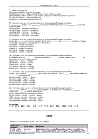 Polícia Rodoviária Federal
Apostila de Português para Concursos 33
7) Há erro de grafia em:
a) Eucláudia trabalha na seção de roupas.
b) Hoje haverá uma sessão extraordinária na Câmara de Vereadores.
c) O prefeito da cidade resolveu fazer a cessão de seus rendimentos à creche municipal.
d) Voto 48ª sessão, da 191ª zona eleitoral.
e) Ontem, fui ao cinema na sessão das dez.
8) Assinale a letra que preenche corretamente as lacunas das frases apresentadas.
A ___________ da greve era ________, mas o líder dos trabalhadores iria ___________ o aumento
mais uma vez.
a) deflagração - eminente - reivindicar.
b) defragração - iminente - reinvidicar.
c) deflagração - iminente - reivindicar.
d) defragração - eminente - reinvindicar.
e) defragração - eminente - reivindicar
9) Assinale a letra que preenche corretamente as lacunas das frases apresentadas.
Apesar de _______ em mecânica de automóveis, ele foi _______ de __________, pois não conseguiu
diagnosticar o problema no motor do carro do diretor.
a) esperto - tachado - incipiente.
b) experto - tachado - insipiente.
c) experto - taxado - insipiente.
d) esperto - taxado - incipiente.
e) esperto - taxado - incipiente.
10) Assinale a letra que preenche corretamente as lacunas das frases apresentadas.
O ladrão foi pego em _________, quando tentava levar _______ quantia, devido a uma _______ de
caminhões bem em frente ao banco.
a) flagrante - vultosa - coalizão.
b) fragrante - vultuosa - colisão.
c) flagrante - vultosa - colisão.
d) fragrante - vultuosa - coalizão.
e) flagrante - vultuosa - coalizão.
11) Assinale a letra que preenche corretamente as lacunas das frases apresentadas.
O rapaz que se sentiu ____________ pela diretora do colégio fez uma _______ até Brasília para tentar
_________ uma pena a ela.
a) descriminado - viajem - inflingir.
b) discriminado - viagem - infligir.
c) discriminado - viajem - infringir.
d) descriminado - viagem - infligir.
e) discrimando - viagem - infringir.
12) Assinale a letra que preenche corretamente as lacunas das frases apresentadas.
__________, a verdade _______, e, apesar de todos os protestos dos deputados, o ________
governador ______ os direitos do secretário.
a) De repente - emergiu - iminente - cassou.
b) Derrepente - imergiu - iminente - caçou.
c) De repente - emergiu - eminente - cassou.
d) De repente - imergiu - eminente - caçou.
e) Derrepente - emergiu - iminente - cassou.
Respostas
1) B 2) B 3) D 4) A 5) B 6) A 7) D 8) C 9) D 10) C 11) B 12) C
Hífen
Observe o quadro abaixo, quanto aos usos do hífen:
Prefixos e
Radicais
Com hífen Exemplos
Proto - Auto
Semi - Supra
Antes de proto-histórico, protogaláxia, auto-retrato, autocolante,
semi-reta, semibárbaro, supra-hepático, supracitado, extra-
 