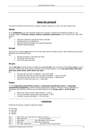 Polícia Rodoviária Federal
Apostila de Português para Concursos 36
Usos do porquê
Há quatro maneiras de se escrever o porquê: porquê, porque, por que e por quê. Vejamo-las:
Porquê
É um substantivo, por isso somente poderá ser utilizado, quando for precedido de artigo (o, os),
pronome adjetivo (meu(s), este(s), esse(s), aquele(s), quantos(s)...) ou numeral (um, dois, três,
quatro)
Ex.
• Ninguém entende o porquê de tanta confusão.
• Este porquê é um substantivo.
• Quantos porquês existem na Língua Portuguesa?
• Existem quatro porquês.
Por quê
Sempre que a palavra que estiver em final de frase, deverá receber acento, não importando qual seja o
elemento que surja antes dela.
Ex.
• Ela não me ligou e nem disse por quê.
• Você está rindo de quê?
• Você veio aqui para quê?
Por que
Usa-se por que, quando houver a junção da preposição por com o pronome interrogativo que ou com o
pronome relativo que. Para facilitar, dizemos que se pode substituí- lo por por qual razão, pelo qual,
pela qual, pelos quais, pelas quais, por qual.
Ex.
• Por que não me disse a verdade? = por qual razão
• Gostaria de saber por que não me disse a verdade. = por qual razão
• As causas por que discuti com ele são particulares. = pelas quais
• Ester é a mulher por que vivo. = pela qual
Porque
É uma conjunção subordinativa causal ou conjunção subordinativa final ou conjunção
coordenativa explicativa, portanto estará ligando duas orações, indicando causa, explicação ou
finalidade. Para facilitar, dizemos que se pode substituí-lo por já que, pois ou a fim de que.
Ex.
• Não saí de casa, porque estava doente. = já que
• É uma conjunção, porque liga duas orações. = pois
• Estudem, porque aprendam. = a fim de que
EXERCÍCIOS
Preencha as lacunas, usando o seguinte código:
a) por que
b) por quê
c) porquê
d) porque
01) ( ) Quer dizer que você não vai mesmo conosco, ___________?
02) ( ) Não entendo o ____________ de suas atitudes.
03) ( ) Você sabe ___________ ela não passou no concurso.
04) ( ) Não fuja, ___________ toda fuga é fraqueza.
05) ( ) Os maus momentos _________ passaste serão inesquecíveis
 