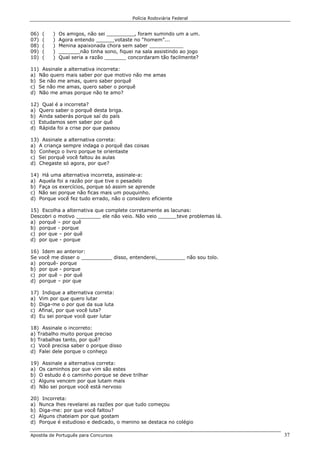 Polícia Rodoviária Federal
Apostila de Português para Concursos 37
06) ( ) Os amigos, não sei _________, foram sumindo um a um.
07) ( ) Agora entendo ______votaste no “homem”...
08) ( ) Menina apaixonada chora sem saber ___________
09) ( ) _______não tinha sono, fiquei na sala assistindo ao jogo
10) ( ) Qual seria a razão _______ concordaram tão facilmente?
11) Assinale a alternativa incorreta:
a) Não quero mais saber por que motivo não me amas
b) Se não me amas, quero saber porquê
c) Se não me amas, quero saber o porquê
d) Não me amas porque não te amo?
12) Qual é a incorreta?
a) Quero saber o porquê desta briga.
b) Ainda saberás porque saí do país
c) Estudamos sem saber por quê
d) Rápida foi a crise por que passou
13) Assinale a alternativa correta:
a) A criança sempre indaga o porquê das coisas
b) Conheço o livro porque te orientaste
c) Sei porquê você faltou às aulas
d) Chegaste só agora, por que?
14) Há uma alternativa incorreta, assinale-a:
a) Aquela foi a razão por que tive o pesadelo
b) Faça os exercícios, porque só assim se aprende
c) Não sei porque não ficas mais um pouquinho.
d) Porque você fez tudo errado, não o considero eficiente
15) Escolha a alternativa que complete corretamente as lacunas:
Descobri o motivo ________ ele não veio. Não veio ______teve problemas lá.
a) porquê – por quê
b) porque - porque
c) por que – por quê
d) por que - porque
16) Idem ao anterior:
Se você me disser o __________ disso, entenderei,_________ não sou tolo.
a) porquê- porque
b) por que - porque
c) por quê – por quê
d) porque – por que
17) Indique a alternativa correta:
a) Vim por que quero lutar
b) Diga-me o por que da sua luta
c) Afinal, por que você luta?
d) Eu sei porque você quer lutar
18) Assinale o incorreto:
a) Trabalho muito porque preciso
b) Trabalhas tanto, por quê?
c) Você precisa saber o porque disso
d) Falei dele porque o conheço
19) Assinale a alternativa correta:
a) Os caminhos por que vim são estes
b) O estudo é o caminho porque se deve trilhar
c) Alguns vencem por que lutam mais
d) Não sei porque você está nervoso
20) Incorreta:
a) Nunca lhes revelarei as razões por que tudo começou
b) Diga-me: por que você faltou?
c) Alguns chateiam por que gostam
d) Porque é estudioso e dedicado, o menino se destaca no colégio
 