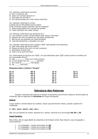 Polícia Rodoviária Federal
Apostila de Português para Concursos 38
21) Assinale a alternativa incorreta:
a) Ela ri e sabe por quê
b) Cada um ri porque gosta de rir
c) Você sabe por que ela ri?
d) Os motivos porque ela ri são mesmo estranhos
22) Assinale a alternativa correta:
a) Essas são as dificuldades porque passei
b) No momento, porque assuntos você se interessa?
c) Estava preocupado com o porquê da questão
d) Todos reclamam sem saber porquê
23) Assinale a alternativa que apresenta erro:
a) Leio revistas e jornais, porque desejo estar sempre informado
b) Gostaria de rever os lugares por que andei ultimamente
c) Não sei por que desistes com tanta facilidade
d) você não apresentou o resultado, por que?
24) Assinale a alternativa onde a palavra “QUE” está grafada incorretamente:
a) Quê! Você ainda não tomou banho?
b) Depois do banho ficou com um quê irresistível
c) Quê beleza! Acertei tudo
d) Você vive de quê? De brisa?
25) Preenchendo as lacunas com “QUE”, em qual alternativa esse “QUE” levaria acento circunflexo por
ser monossílabo tônico?
a) Mas __________ lindo carro você comprou!
b) O novo diretor tem um _______ estranho.
c) Eis a aula de _________ mais gosto.
d) Por _____ você saiu?
Respostas Sobre a Palavra "Porquê"
01. B
02. C
03. A
04. D
05. A
06. B
07. A
08. B
09. D
10. A
11. B
12. B
13. A
14. C
15. D
16. A
17. C
18. C
19. A
20. C
21. D
22. C
23. D
24. C
25. B
Estrutura das Palavras
Estudar a estrutura das palavras é estudar os elementos que formam a palavra, denominados de
morfemas. São os seguintes os morfemas da Língua Portuguesa.
Radical
O que contém o sentido básico do vocábulo. Aquilo que permanecer intacto, quando a palavra for
modificada.
Ex. falar, comer, dormir, casa, carro.
Obs: Em se tratando de verbos, descobre-se o radical, retirando-se a terminação AR, ER ou IR.
Vogal Temática
Nos verbos, são as vogais A, E e I, presentes à terminação verbal. Elas indicam a que conjugação o
verbo pertence:
• 1ª conjugação = Verbos terminados em AR.
• 2ª conjugação = Verbos terminados em ER.
• 3ª conjugação = Verbos terminados em IR.
 