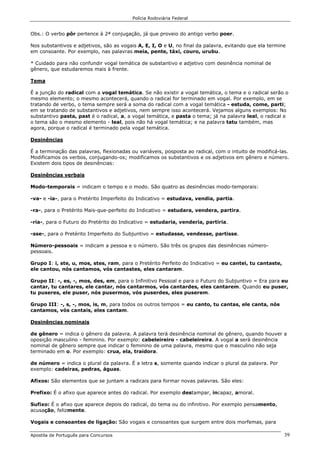 Polícia Rodoviária Federal
Apostila de Português para Concursos 39
Obs.: O verbo pôr pertence à 2ª conjugação, já que proveio do antigo verbo poer.
Nos substantivos e adjetivos, são as vogais A, E, I, O e U, no final da palavra, evitando que ela termine
em consoante. Por exemplo, nas palavras meia, pente, táxi, couro, urubu.
* Cuidado para não confundir vogal temática de substantivo e adjetivo com desinência nominal de
gênero, que estudaremos mais à frente.
Tema
É a junção do radical com a vogal temática. Se não existir a vogal temática, o tema e o radical serão o
mesmo elemento; o mesmo acontecerá, quando o radical for terminado em vogal. Por exemplo, em se
tratando de verbo, o tema sempre será a soma do radical com a vogal temática - estuda, come, parti;
em se tratando de substantivos e adjetivos, nem sempre isso acontecerá. Vejamos alguns exemplos: No
substantivo pasta, past é o radical, a, a vogal temática, e pasta o tema; já na palavra leal, o radical e
o tema são o mesmo elemento - leal, pois não há vogal temática; e na palavra tatu também, mas
agora, porque o radical é terminado pela vogal temática.
Desinências
É a terminação das palavras, flexionadas ou variáveis, posposta ao radical, com o intuito de modificá-las.
Modificamos os verbos, conjugando-os; modificamos os substantivos e os adjetivos em gênero e número.
Existem dois tipos de desinências:
Desinências verbais
Modo-temporais = indicam o tempo e o modo. São quatro as desinências modo-temporais:
-va- e -ia-, para o Pretérito Imperfeito do Indicativo = estudava, vendia, partia.
-ra-, para o Pretérito Mais-que-perfeito do Indicativo = estudara, vendera, partira.
-ria-, para o Futuro do Pretérito do Indicativo = estudaria, venderia, partiria.
-sse-, para o Pretérito Imperfeito do Subjuntivo = estudasse, vendesse, partisse.
Número-pessoais = indicam a pessoa e o número. São três os grupos das desinências número-
pessoais.
Grupo I: i, ste, u, mos, stes, ram, para o Pretérito Perfeito do Indicativo = eu cantei, tu cantaste,
ele cantou, nós cantamos, vós cantastes, eles cantaram.
Grupo II: -, es, -, mos, des, em, para o Infinitivo Pessoal e para o Futuro do Subjuntivo = Era para eu
cantar, tu cantares, ele cantar, nós cantarmos, vós cantardes, eles cantarem. Quando eu puser,
tu puseres, ele puser, nós pusermos, vós puserdes, eles puserem.
Grupo III: -, s, -, mos, is, m, para todos os outros tempos = eu canto, tu cantas, ele canta, nós
cantamos, vós cantais, eles cantam.
Desinências nominais
de gênero = indica o gênero da palavra. A palavra terá desinência nominal de gênero, quando houver a
oposição masculino - feminino. Por exemplo: cabeleireiro - cabeleireira. A vogal a será desinência
nominal de gênero sempre que indicar o feminino de uma palavra, mesmo que o masculino não seja
terminado em o. Por exemplo: crua, ela, traidora.
de número = indica o plural da palavra. É a letra s, somente quando indicar o plural da palavra. Por
exemplo: cadeiras, pedras, águas.
Afixos: São elementos que se juntam a radicais para formar novas palavras. São eles:
Prefixo: É o afixo que aparece antes do radical. Por exemplo destampar, incapaz, amoral.
Sufixo: É o afixo que aparece depois do radical, do tema ou do infinitivo. Por exemplo pensamento,
acusação, felizmente.
Vogais e consoantes de ligação: São vogais e consoantes que surgem entre dois morfemas, para
 