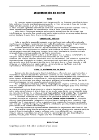Polícia Rodoviária Federal
Apostila de Português para Concursos 4
Interpretação de Textos
Texto
Os concursos apresentam questões interpretativas que têm por finalidade a identificação de um
leitor autônomo. Portanto, o candidato deve compreender os níveis estruturais da língua por meio da
lógica, além de necessitar de um bom léxico internalizado.
As frases produzem significados diferentes de acordo com o contexto em que estão inseridas. Torna-se,
assim, necessário sempre fazer um confronto entre todas as partes que compõem o texto.
Além disso, é fundamental apreender as informações apresentadas por trás do texto e as
inferências a que ele remete. Este procedimento justifica-se por um texto ser sempre produto de uma
postura ideológica do autor diante de uma temática qualquer.
Denotação e Conotação
Sabe-se que não há associação necessária entre significante (expressão gráfica, palavra) e
significado, por esta ligação representar uma convenção. É baseado neste conceito de signo lingüístico
(significante + significado) que se constroem as noções de denotação e conotação.
O sentido denotativo das palavras é aquele encontrado nos dicionários, o chamado sentido
verdadeiro, real. Já o uso conotativo das palavras é a atribuição de um sentido figurado, fantasioso e
que, para sua compreensão, depende do contexto. Sendo assim, estabelece-se, numa determinada
construção frasal, uma nova relação entre significante e significado.
Os textos literários exploram bastante as construções de base conotativa, numa tentativa de
extrapolar o espaço do texto e provocar reações diferenciadas em seus leitores.
Ainda com base no signo lingüístico, encontra-se o conceito de polissemia (que tem muitas significações).
Algumas palavras, dependendo do contexto, assumem múltiplos significados, como, por exemplo, a
palavra ponto: ponto de ônibus, ponto de vista, ponto final, ponto de cruz ... Neste caso, não se está
atribuindo um sentido fantasioso à palavra ponto, e sim ampliando sua significação através de
expressões que lhe completem e esclareçam o sentido.
Como Ler e Entender Bem um Texto
Basicamente, deve-se alcançar a dois níveis de leitura: a informativa e de reconhecimento e a
interpretativa. A primeira deve ser feita de maneira cautelosa por ser o primeiro contato com o novo
texto. Desta leitura, extraem-se informações sobre o conteúdo abordado e prepara-se o próximo nível de
leitura. Durante a interpretação propriamente dita, cabe destacar palavras-chave, passagens
importantes, bem como usar uma palavra para resumir a idéia central de cada parágrafo. Este tipo de
procedimento aguça a memória visual, favorecendo o entendimento.
Não se pode desconsiderar que, embora a interpretação seja subjetiva, há limites. A preocupação
deve ser a captação da essência do texto, a fim de responder às interpretações que a banca considerou
como pertinentes.
No caso de textos literários, é preciso conhecer a ligação daquele texto com outras formas de cultura,
outros textos e manifestações de arte da época em que o autor viveu. Se não houver esta visão global
dos momentos literários e dos escritores, a interpretação pode ficar comprometida. Aqui não se podem
dispensar as dicas que aparecem na referência bibliográfica da fonte e na identificação do autor.
A última fase da interpretação concentra-se nas perguntas e opções de resposta. Aqui são
fundamentais marcações de palavras como não, exceto, errada, respectivamente etc. que fazem
diferença na escolha adequada. Muitas vezes, em interpretação, trabalha-se com o conceito do "mais
adequado", isto é, o que responde melhor ao questionamento proposto. Por isso, uma resposta pode
estar certa para responder à pergunta, mas não ser a adotada como gabarito pela banca examinadora
por haver uma outra alternativa mais completa.
Ainda cabe ressaltar que algumas questões apresentam um fragmento do texto transcrito para
ser a base de análise. Nunca deixe de retornar ao texto, mesmo que aparentemente pareça ser perda de
tempo. A descontextualização de palavras ou frases, certas vezes, são também um recurso para
instaurar a dúvida no candidato. Leia a frase anterior e a posterior para ter idéia do sentido global
proposto pelo autor, desta maneira a resposta será mais consciente e segura.
EXERCÍCIOS
Responda as questões de 1 a 10 de acordo com o texto abaixo:
 