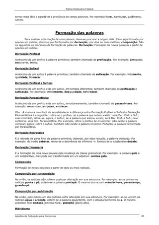 Polícia Rodoviária Federal
Apostila de Português para Concursos 40
tornar mais fácil e agradável a pronúncia de certas palavras. Por exemplo flores, bambuzal, gasômetro,
canais.
Formação das palavras
Para analisar a formação de uma palavra, deve-se procurar a origem dela. Caso seja formada por
apenas um radical, diremos que foi formada por derivação; por dois ou mais radicais, composição. São
os seguintes os processos de formação de palavras: Derivação: Formação de novas palavras a partir de
apenas um radical.
Derivação Prefixal
Acréscimo de um prefixo à palavra primitiva; também chamado de prefixação. Por exemplo: antepasto,
reescrever, infeliz.
Derivação Sufixal
Acréscimo de um sufixo à palavra primitiva; também chamado de sufixação. Por exemplo: felizmente,
igualdade, florescer.
Derivação Prefixal e Sufixal
Acréscimo de um prefixo e de um sufixo, em tempos diferentes; também chamado de prefixação e
sufixação. Por exemplo: infelizmente, desigualdade, reflorescer.
Derivação Parassintética
Acréscimo de um prefixo e de um sufixo, simultaneamente; também chamado de parassíntese. Por
exemplo: envernizar, enrijecer, anoitecer.
Obs.: A maneira mais fácil de se estabelecer a diferença entre Derivação Prefixal e Sufixal e Derivação
Parassintética é a seguinte: retira-se o prefixo; se a palavra que sobrou existir, será Der. Pref. e Suf.;
caso contrário, retira-se, agora, o sufixo; se a palavra que sobrou existir, será Der. Pref. e Suf.; caso
contrário, será Der. Parassintética. Por exemplo, retire o prefixo de envernizar: não existe a palavra
vernizar; agora, retire o sufixo: também não existe a palavra enverniz. Portanto, a palavra foi formada
por Parassíntese.
Derivação Regressiva
É a retirada da parte final da palavra primitiva, obtendo, por essa redução, a palavra derivada. Por
exemplo: do verbo debater, retira-se a desinência de infinitivo -r: formou-se o substantivo debate.
Derivação Imprópria
É a formação de uma nova palavra pela mudança de classe gramatical. Por exemplo: a palavra gelo é
um substantivo, mas pode ser transformada em um adjetivo: camisa gelo.
Composição
Formação de novas palavras a partir de dois ou mais radicais.
Composição por justaposição
Na união, os radicais não sofrem qualquer alteração em sua estrutura. Por exemplo: ao se unirem os
radicais ponta e pé, obtém-se a palavra pontapé. O mesmo ocorre com mandachuva, passatempo,
guarda-pó.
Composição por aglutinação
Na união, pelo menos um dos radicais sofre alteração em sua estrutura. Por exemplo: ao se unirem os
radicais água e ardente, obtém-se a palavra aguardente, com o desaparecimento do a. O mesmo
acontece com embora (em boa hora), planalto (plano alto).
Hibridismo
 
