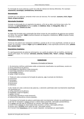 Polícia Rodoviária Federal
Apostila de Português para Concursos 41
É a formação de novas palavras a partir da união de radicais de idiomas diferentes. Por exemplo:
automóvel, sociologia, sambódromo, burocracia.
Onomatopéia
Consiste em criar palavras, tentando imitar sons da natureza. Por exemplo: zunzum, cricri, tique-
taque, pingue-pongue.
Abreviação Vocabular
Consiste na eliminação de um segmento da palavra, a fim de se obter uma forma mais curta. Por
exemplo: de extraordinário forma-se extra; de telefone, fone; de fotografia, foto; de
cinematografia, cinema ou cine.
Siglas
As siglas são formadas pela combinação das letras iniciais de uma seqüência de palavras que constitui
um nome: Por exemplo: IBGE (Instituto Brasileiro de Geografia e Estatística); IPTU (Imposto Predial,
Territorial e Urbano).
Neologismo semântico
Forma-se uma palavra por neologismo semântico, quando se dá um novo significado, somado ao que já
existe. Por exemplo, a palavra legal significa dentro da lei; a esse significado somamos outro: pessoa
boa, pessoa legal.
Empréstimo lingüístico
É o aportuguesamento de palavras estrangeiras; se a grafia da palavra não se modifica, ela deve ser
escrita entre aspas. Por exemplo: estresse, estande, futebol, bife, "show", xampu, "shopping
center".
EXERCÍCIOS
Estrutura e Formação de Palavras
1- Os elementos mórficos sublinhados estão corretamente classificados nos parênteses, exceto em:
a) aluna (desinência de gênero);
b) estudássemos (desinência modo-temporal);
c) reanimava (desinência número-pessoal);
d) deslealdade (sufixo);
e) agitar (vogal temática).
2- Tendo em vista o processo de formação de palavras, não é exemplo de hibridismo:
a) automóvel;
b) sociologia;
c) alcoômetro;
d) burocracia;
e) biblioteca.
3-(AL) Tendo em vista a estrutura das palavras, o elemento sublinhado está incorretamente classificado
nos parênteses em:
a) velha (desinência de gênero);
b) legalidade (vogal de ligação);
c) perdeu (tema);
d) organizara (desinência modo-temporal);
e) testemunhei (desinência número-pessoal).
4- O processo de formação da palavra sublinhada está incorretamente indicado nos parênteses em:
a) Só não foi necessário o ataque porque a vitória estava garantida. (derivação parassintética);
b) O castigo veio tão logo se receberam as notícias. (derivação regressiva);
c) Foram muito infelizes as observações feitas durante o comício. (derivação prefixal);
d) Diziam que o vendedor seria capaz de fugir. (derivação sufixal);
e) O homem ficou boquiaberto com as nossas respostas. (composição por aglutinação).
 