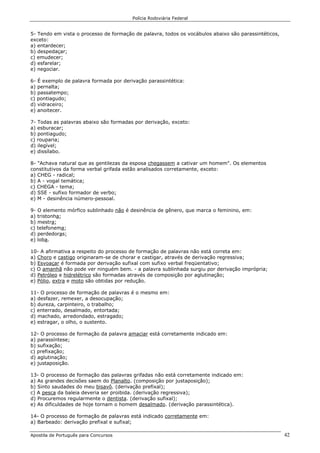 Polícia Rodoviária Federal
Apostila de Português para Concursos 42
5- Tendo em vista o processo de formação de palavra, todos os vocábulos abaixo são parassintéticos,
exceto:
a) entardecer;
b) despedaçar;
c) emudecer;
d) esfarelar;
e) negociar.
6- É exemplo de palavra formada por derivação parassintética:
a) pernalta;
b) passatempo;
c) pontiagudo;
d) vidraceiro;
e) anoitecer.
7- Todas as palavras abaixo são formadas por derivação, exceto:
a) esburacar;
b) pontiagudo;
c) rouparia;
d) ilegível;
e) dissílabo.
8- "Achava natural que as gentilezas da esposa chegassem a cativar um homem". Os elementos
constitutivos da forma verbal grifada estão analisados corretamente, exceto:
a) CHEG - radical;
b) A - vogal temática;
c) CHEGA - tema;
d) SSE - sufixo formador de verbo;
e) M - desinência número-pessoal.
9- O elemento mórfico sublinhado não é desinência de gênero, que marca o feminino, em:
a) tristonha;
b) mestra;
c) telefonema;
d) perdedoras;
e) loba.
10- A afirmativa a respeito do processo de formação de palavras não está correta em:
a) Choro e castigo originaram-se de chorar e castigar, através de derivação regressiva;
b) Esvoaçar é formada por derivação sufixal com sufixo verbal freqüentativo;
c) O amanhã não pode ver ninguém bem. - a palavra sublinhada surgiu por derivação imprópria;
d) Petróleo e hidrelétrico são formadas através de composição por aglutinação;
e) Pólio, extra e moto são obtidas por redução.
11- O processo de formação de palavras é o mesmo em:
a) desfazer, remexer, a desocupação;
b) dureza, carpinteiro, o trabalho;
c) enterrado, desalmado, entortada;
d) machado, arredondado, estragado;
e) estragar, o olho, o sustento.
12- O processo de formação da palavra amaciar está corretamente indicado em:
a) parassíntese;
b) sufixação;
c) prefixação;
d) aglutinação;
e) justaposição.
13- O processo de formação das palavras grifadas não está corretamente indicado em:
a) As grandes decisões saem do Planalto. (composição por justaposição);
b) Sinto saudades do meu bisavô. (derivação prefixal);
c) A pesca da baleia deveria ser proibida. (derivação regressiva);
d) Procuremos regularmente o dentista. (derivação sufixal);
e) As dificuldades de hoje tornam o homem desalmado. (derivação parassintética).
14- O processo de formação de palavras está indicado corretamente em:
a) Barbeado: derivação prefixal e sufixal;
 