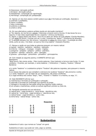 Polícia Rodoviária Federal
Apostila de Português para Concursos 43
b) Desconexo: derivação prefixal;
c) Enrijecer: derivação sufixal;
d) Passatempo: composição por aglutinação;
e) Pernilongo: composição por justaposição.
15- Apenas um dos itens abaixo contém palavra que não é formada por prefixação. Assinale-o:
a) anômalo e analfabeto;
b) átono e acéfalo;
c) ateu e anarquia;
d) anônimo e anêmico;
e) anidro e alma.
16- Em que alternativa a palavra grifada resulta em derivação imprópria?
a) "De repente, do riso fez-se o pranto / Silencioso e branco como a bruma / E das bocas fez-se a
espuma / E das mãos espalmadas fez-se o espanto." (Vinícius de Moraes);
b) "Agora, o cheiro áspero das flores / leva-me os olhos por dentro de suas pétalas."(Cecília Meireles);
c) "Um gosto de amora / Comida com sal. A vida / Chamava-se "Agora"." (Guilherme de Almeida);
d) "A saudade abraçou-me, tão sincera, / soluçando no adeus de nunca mais. / A ambição de olhar
verde, junto ao cais, / me disse: vai que eu fico à tua espera." (Cassiano Ricardo).
17- Marque a opção em que todas as palavras possuem um mesmo radical:
a) batista - batismo - batistério - batisfera - batiscafo;
b) triforme - triângulo - tricologia - tricípite - triglota;
c) poligamia - poliglota - polígono - política - polinésio;
d) operário - opereta - opúsculo - obra - operação;
e) gineceu - ginecologia - ginecofobia - ginostênio - gimnosperma.
18- Com relação ao seguinte poema, é CORRETO afirmar que:
Neologismo
"Beijo pouco, falo menos ainda. / Mas invento palavras / Que traduzem a ternura mais funda / E mais
cotidiana. / Inventei, por exemplo, o verbo teadorar. / Intransitivo: / Teadoro, Teodora." (Manuel
Bandeira)
a) o verbo "teadorar" e o substantivo próprio "Teodora" são palavras cognatas, pois possuem o mesmo
radical;
b) as classes das palavras que compõem a estrutura do vocábulo "teadorar" são pronome e verbo;
c) o verbo "teadorar", por se tratar de um neologismo, não possui morfemas;
d) a vogal temática dos verbos "beijo", "falo", "invento" e "teadoro" é a mesma, ou seja, "o".
19- Está INCORRETO afirmar que:
a) malcheiroso é formada por prefixação e sufixação;
b) televisão é formada por prefixação que significa ao longe;
c) folhagem é formada por derivação sufixal que significa noção coletiva;
d) em amado e malcheiroso, ambos os sufixos significam provido ou cheio de.
20- Farejando apresenta em sua estrutura:
a) radical farej - vogal temática a - tema fareja - desinência ndo;
b) radical far - tema farej - vogal temática e - desinência ndo;
c) radical fareja - vogal temática a - sufixo ndo;
d) tema farej - radical fareja - sufixo ndo.
Respostas
1- C
2- E
3- C
4- A
5- E
6- E
7- B
8- D
9- C
10-B
11-C
12-A
13-A
14-B
15-E
16-D
17-D
18-B
19-B
20-A
Substantivo
Substantivo é tudo o que nomeia as "coisas" em geral.
Substantivo é tudo o que pode ser visto, pego ou sentido.
 