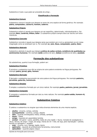 Polícia Rodoviária Federal
Apostila de Português para Concursos 44
Substantivo é tudo o que pode ser precedido de artigo .
Classificação e Formação
Substantivo Comum
Substantivo comum é aquele que designa os seres de uma espécie de forma genérica. Por exemplo
pedra, computador, cachorro, homem, caderno.
Substantivo Próprio
Substantivo próprio é aquele que designa um ser específico, determinado, individualizando-o. Por
exemplo Maxi, Londrina, Dílson, Ester. O substantivo próprio sempre deve ser escrito com letra
maiúscula.
Substantivo Concreto
Substantivo concreto é aquele que designa seres que existem por si só ou apresentam-se em nossa
imaginação como se existissem por si. Por exemplo ar, som, Deus, computador, pedra, Ester.
Substantivo Abstrato
Substantivo abstrato é aquele que designa prática de ações verbais, existência de qualidades ou
sentimentos humanos. Por exemplo saída (prática de sair), beleza (existência do belo), saudade.
Formação dos substantivos
Os substantivos, quanto à sua formação, podem ser:
Substantivo Primitivo
É primitivo o substantivo que não se origina de outra palavra existente na língua portuguesa. Por
exemplo pedra, jornal, gato, homem.
Substantivo Derivado
É derivado o substantivo que provém de outra palavra da língua portuguesa. Por exemplo pedreiro,
jornalista, gatarrão, homúnculo.
Substantivo Simples
É simples o substantivo formado por um único radical. Por exemplo pedra, pedreiro, jornal, jornalista.
Substantivo Composto
É composto o substantivo formado por dois ou mais radicais. Por exemplo pedra-sabão, homem-rã,
passatempo.
Substantivo Coletivo
Substantivo Coletivo
É coletivo o substantivo no singular que indica diversos elementos de uma mesma espécie.
• abelha - enxame, cortiço, colméia
• acompanhante - comitiva, cortejo, séqüito
• alho - (quando entrelaçados) réstia, enfiada, cambada
• aluno - classe
• amigo - (quando em assembléia) tertúlia
• animal - em geral = piara, pandilha, todos de uma região = fauna; manada de cavalgaduras =
récua, récova; de carga = tropa; de carga, menos de 10 = lote; de raça, para reprodução = plantel;
ferozes ou selvagens = alcatéia
• anjo - chusma, coro, falange, legião, teoria
• apetrecho - (quando de profissionais) ferramenta, instrumental
• aplaudidor - (quando pagos) claque
 