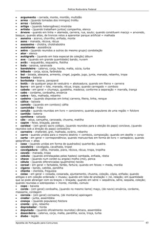 Polícia Rodoviária Federal
Apostila de Português para Concursos 45
• argumento - carrada, monte, montão, multidão
• arma - (quando tomadas dos inimigos) troféu
• arroz - batelada
• artigo - (quando heterogêneo) mixórdia
• artista - (quando trabalham juntos) companhia, elenco
• árvore - quando em linha = alameda, carreira, rua, souto; quando constituem maciço = arvoredo,
bosque; quando altas, de troncos retos a aparentar parque artificial = malhada
• asneira - acervo, chorrilho, enfiada, monte
• asno - manada, récova, récua
• assassino - choldra, choldraboldra
• assistente - assistência
• astro - (quando reunidos a outros do mesmo grupo) constelação
• ator - elenco
• autógrafo - (quando em lista especial de coleção) álbum
• ave - (quando em grande quantidade) bando, nuvem
• avião - esquadrão, esquadria, flotilha
• bala - saraiva, saraivada
• bandoleiro - caterva, corja, horda, malta, súcia, turba
• bêbado - corja, súcia, farândola
• boi - boiada, abesana, armento, cingel, jugada, jugo, junta, manada, rebanho, tropa
• bomba - bateria
• borboleta - boana, panapaná
• botão - de qualquer peça de vestuário = abotoadura; quando em fileira = carreira
• burro - em geral = lote, manada, récua, tropa; quando carregado = comboio
• cabelo - em geral = chumaço, guedelha, madeixa; conforme a separação = marrafa, trança
• cabo - cordame, cordoalha, enxárcia
• cabra - fato, malhada, rebanho
• cadeira - (quando dispostas em linha) carreira, fileira, linha, renque
• cálice - baixela
• camelo - (quando em comboio) cáfila
• caminhão - frota
• canção - quando reunidas em livro = cancioneiro; quando populares de uma região = folclore
• canhão - bateria
• cantilena - salsada
• cão - adua, cainçalha, canzoada, chusma, matilha
• capim - feixe, braçada, paveia
• cardeal - (em geral) sacro colégio, (quando reunidos para a eleição do papa) conclave, (quando
reunidos sob a direção do papa) consistório
• carneiro - chafardel, grei, malhada, oviário, rebanho
• carro - quando unidos para o mesmo destino = comboio, composição; quando em desfile = corso
• carta - em geral = correspondência; quando manuscritas em forma de livro = cartapácio; quando
geográficas = atlas
• casa - (quando unidas em forma de quadrados) quarteirão, quadra.
• cavaleiro - cavalgada, cavalhada, tropel
• cavalgadura - cáfila, manada, piara, récova, récua, tropa, tropilha
• cavalo - manada, tropa
• cebola - (quando entrelaçadas pelas hastes) cambada, enfiada, réstia
• chave - (quando num cordel ou argola) molho (mó), penca
• célula - (quando diferenciadas igualmente) tecido
• cereal - em geral = fartadela, fartão, fartura; quando em feixes = meda, moréia
• cigano - bando, cabilda, pandilha
• cliente - clientela, freguesia
• coisa - em geral = coisada, coisarada, ajuntamento, chusma, coleção, cópia, enfiada; quando
antigas e em coleção ordenada = museu; quando em lista de anotação = rol, relação; em quantidade
que se pode abranger com os braços = braçada; quando em série = seqüência, série, seqüela, coleção;
quando reunidas e sobrepostas = monte, montão, cúmulo
• copo - baixela
• corda - (em geral) cordoalha, (quando no mesmo liame) maço, (de navio) enxárcia, cordame,
massame, cordagem
• correia - (em geral) correame, (de montaria) apeiragem
• credor - junta, assembléia
• crença - (quando populares) folclore
• crente - grei, rebanho
• depredador - horda
• deputado - (quando oficialmente reunidos) câmara, assembléia
• desordeiro - caterva, corja, malta, pandilha, súcia, troça, turba
• diabo - legião
 