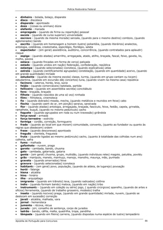 Polícia Rodoviária Federal
Apostila de Português para Concursos 46
• dinheiro - bolada, bolaço, disparate
• disco - discoteca
• disparate - apontoado
• doze - (coisas ou animais) dúzia
• elefante - manada
• empregado - (quando de firma ou repartição) pessoal
• escola - (quando de curso superior) universidade
• escravo - (quando da mesma morada) senzala, (quando para o mesmo destino) comboio, (quando
aglomerados) bando
• escrito - (quando em homenagem a homem ilustre) poliantéia, (quando literários) analectos,
antologia, coletânea, crestomatia, espicilégio, florilégio, seleta
• espectador - (em geral) assistência, auditório, concorrência, (quando contratados para aplaudir)
claque
• espiga - (quando atadas) amarrilho, arregaçada, atado, atilho, braçada, fascal, feixe, gavela, lio,
molho, paveia
• estaca - (quando fincadas em forma de cerca) paliçada
• estado - (quando unidos em nação) federação, confederação, república
• estampa - (quando selecionadas) iconoteca, (quando explicativas) atlas
• estrela - (quando cientificamente agrupadas) constelação, (quando em quantidade) acervo, (quando
em grande quantidade) miríade
• estudante - (quando da mesma escola) classe, turma, (quando em grupo cantam ou tocam)
estudantina, (quando em excursão dão concertos) tuna, (quando vivem na mesma casa) república
• facínora - caterva, horda, leva, súcia
• feijão - (quando comerciáveis) batelada, partida
• feiticeiro - (quando em assembléia secreta) conciliábulo
• feno - braçada, braçado
• filhote - (quando nascidos de uma só vez) ninhada
• filme - filmoteca, cinemoteca
• fio - (quando dobrado) meada, mecha, (quando metálicos e reunidos em feixe) cabo
• flecha - (quando caem do ar, em porção) saraiva, saraivada
• flor - (quando atadas) antologia, arregaçada, braçada, fascículo, feixe, festão, capela, grinalda,
ramalhete, buquê, (quando no mesmo pedúnculo) cacho
• foguete - (quando agrupados em roda ou num travessão) girândola
• força naval - armada
• força terrestre - exército
• formiga - cordão, correição, formigueiro
• frade - (quando ao local em que moram) comunidade, convento, (quanto ao fundador ou quanto às
regras que obedecem) ordem
• frase - (quando desconexas) apontoado
• freguês - clientela, freguesia
• fruta - (quando ligadas ao mesmo pedúnculo) cacho, (quanto à totalidade das colhidas num ano)
colheita, safra
• fumo - malhada
• gafanhoto - nuvem, praga
• garoto - cambada, bando, chusma
• gato - cambada, gatarrada, gataria
• gente - (em geral) chusma, grupo, multidão, (quando indivíduos reles) magote, patuléia, poviléu
• grão - manípulo, manelo, manhuço, manojo, manolho, maunça, mão, punhado
• graveto - (quando amarrados) feixe
• gravura - (quando selecionadas) iconoteca
• habitante - (em geral) povo, população, (quando de aldeia, de lugarejo) povoação
• herói - falange
• hiena - alcatéia
• hino - hinário
• ilha - arquipélago
• imigrante - (quando em trânsito) leva, (quando radicados) colônia
• índio - (quando formam bando) maloca, (quando em nação) tribo
• instrumento - (quando em coleção ou série) jogo, ( quando cirúrgicos) aparelho, (quando de artes e
ofícios) ferramenta, (quando de trabalho grosseiro, modesto) tralha
• inseto - (quando nocivos) praga, (quando em grande quantidade) miríade, nuvem, (quando se
deslocam em sucessão) correição
• javali - alcatéia, malhada, vara
• jornal - hemeroteca
• jumento - récova, récua
• jurado - júri, conselho de sentença, corpo de jurados
• ladrão - bando, cáfila, malta, quadrilha, tropa, pandilha
• lâmpada - (quando em fileira) carreira, (quando dispostas numa espécie de lustre) lampadário
 