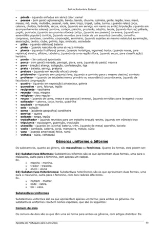 Polícia Rodoviária Federal
Apostila de Português para Concursos 48
• pérola - (quando enfiadas em série) colar, ramal
• pessoa - (em geral) aglomeração, banda, bando, chusma, colméia, gente, legião, leva, maré,
massa, mó, mole, multidão, pessoal, roda, rolo, troço, tropel, turba, turma, (quando reles) corja,
caterva, choldra, farândola, récua, súcia, (quando em serviço, em navio ou avião) tripulação, (quando em
acompanhamento solene) comitiva, cortejo, préstito, procissão, séqüito, teoria, (quando ilustres) plêiade,
pugilo, punhado, (quando em promiscuidade) cortiço, (quando em passeio) caravana, (quando em
assembléia popular) comício, (quando reunidas para tratar de um assunto) comissão, conselho,
congresso, conclave, convênio, corporação, seminário, (quando sujeitas ao mesmo estatuto) agremiação,
associação, centro, clube, grêmio, liga, sindicato, sociedade
• pilha - (quando elétricas) bateria
• pinto - (quando nascidos de uma só vez) ninhada
• planta - (quando frutíferas) pomar, (quando hortaliças, legumes) horta, (quando novas, para
replanta) viveiro, alfobre, tabuleiro, (quando de uma região) flora, (quando secas, para classificação)
herbário.
• ponto - (de costura) apontoado
• porco - (em geral) manada, persigal, piara, vara, (quando do pasto) vezeira
• povo - (nação) aliança, coligação, confederação, liga
• prato - baixela, serviço, prataria
• prelado - (quando em reunião oficial) sínodo
• prisioneiro - (quando em conjunto) leva, (quando a caminho para o mesmo destino) comboio
• professor - (quando de estabelecimento primário ou secundário) corpo docente, (quando de
faculdade) congregação
• quadro - (quando em exposição) pinacoteca, galeria
• querubim - coro, falange, legião
• recipiente - vasilhame
• recruta - leva, magote
• religioso- clero regular
• roupa - (quando de cama, mesa e uso pessoal) enxoval, (quando envoltas para lavagem) trouxa
• salteador - caterva, corja, horda, quadrilha
• saudade - arregaçada
• selo - coleção
• serra - (acidente geográfico) cordilheira
• servical - queira
• soldado - tropa, legião
• trabalhador - (quando reunidos para um trabalho braçal) rancho, (quando em trânsito) leva
• tripulante - equipagem, guarnição, tripulação
• utensílio - (quando de cozinha) bateria, trem, (quando de mesa) aparelho, baixela
• vadio - cambada, caterva, corja, mamparra, matula, súcia
• vara - (quando amarradas) feixe, ruma
• velhaco - súcia, velhacada
Gêneros uniforme e biforme
Os substantivos, quanto ao gênero, são masculinos ou femininos. Quanto às formas, eles podem ser:
01) Substantivos Biformes: Substantivos biformes são os que apresentam duas formas, uma para o
masculino, outra para o feminino, com apenas um radical.
Ex.
• menino - menina.
• traidor - traidora.
• aluno - aluna
02) Substantivos Heterônimos: Substantivos heterônimos são os que apresentam duas formas, uma
para o masculino, outra para o feminino, com dois radicais diferentes.
Ex.
• homem - mulher.
• bode - cabra.
• boi - vaca.
Substantivos Uniformes
Substantivos uniformes são os que apresentam apenas um forma, para ambos os gêneros. Os
substantivos uniformes recebem nomes especiais, que são os seguintes:
Comum-de-dois
Os comuns-de-dois são os que têm uma só forma para ambos os gêneros, com artigos distintos: Eis
 