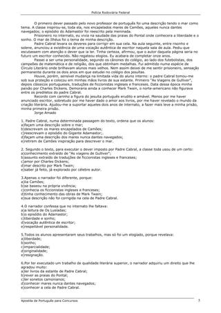 Polícia Rodoviária Federal
Apostila de Português para Concursos 5
O primeiro dever passado pelo novo professor de português foi uma descrição tendo o mar como
tema. A classe inspirou-se, toda ela, nos encapelados mares de Camões, aqueles nunca dantes
navegados; o episódio do Adamastor foi reescrito pela meninada.
Prisioneiro no internato, eu vivia na saudade das praias do Pontal onde conhecera a liberdade e o
sonho. O mar de Ilhéus foi o tema de minha descrição.
Padre Cabral levara os deveres para corrigir em sua cela. Na aula seguinte, entre risonho e
solene, anunciou a existência de uma vocação autêntica de escritor naquela sala de aula. Pediu que
escutassem com atenção o dever que ia ler. Tinha certeza, afirmou, que o autor daquela página seria no
futuro um escritor conhecido. Não regateou elogios. Eu acabara de completar onze anos.
Passei a ser uma personalidade, segundo os cânones do colégio, ao lado dos futebolistas, dos
campeões de matemática e de religião, dos que obtinham medalhas. Fui admitido numa espécie de
Círculo Literário onde brilhavam alunos mais velhos. Nem assim deixei de me sentir prisioneiro, sensação
permanente durante os dois anos em que estudei no colégio dos jesuítas.
Houve, porém, sensível mudança na limitada vida do aluno interno: o padre Cabral tomou-me
sob sua proteção e colocou em minhas mãos livros de sua estante. Primeiro "As Viagens de Gulliver",
depois clássicos portugueses, traduções de ficcionistas ingleses e franceses. Data dessa época minha
paixão por Charles Dickens. Demoraria ainda a conhecer Mark Twain, o norte-americano não figurava
entre os prediletos do padre Cabral.
Recordo com carinho a figura do jesuíta português erudito e amável. Menos por me haver
anunciado escritor, sobretudo por me haver dado o amor aos livros, por me haver revelado o mundo da
criação literária. Ajudou-me a suportar aqueles dois anos de internato, a fazer mais leve a minha prisão,
minha primeira prisão.
Jorge Amado
1. Padre Cabral, numa determinada passagem do texto, ordena que os alunos:
a)façam uma descrição sobre o mar;
b)descrevam os mares encapelados de Camões;
c)reescrevam o episódio do Gigante Adamastor;.
d)façam uma descrição dos mares nunca dantes navegados;
e)retirem de Camões inspiração para descrever o mar.
2. Segundo o texto, para executar o dever imposto por Padre Cabral, a classe toda usou de um certo:
a)conhecimento extraído de "As viagens de Gulliver";
b)assunto extraído de traduções de ficcionistas ingleses e franceses;
c)amor por Charles Dickens;
d)mar descrito por Mark Twain;
e)saber já feito, já explorado por célebre autor.
3.Apenas o narrador foi diferente, porque:
a)lia Camões;
b)se baseou na própria vivência;
c)conhecia os ficcionistas ingleses e franceses;
d)tinha conhecimento das obras de Mark Twain;
e)sua descrição não foi corrigida na cela de Padre Cabral.
4.O narrador confessa que no internato lhe faltava:
a)a leitura de Os Lusíadas;
b)o episódio do Adamastor;
c)liberdade e sonho;
d)vocação autêntica de escritor;
e)respeitável personalidade.
5.Todos os alunos apresentaram seus trabalhos, mas só foi um elogiado, porque revelava:
a)liberdade;
b)sonho;
c)imparcialidade;
d)originalidade;
e)resignação.
6.Por ter executado um trabalho de qualidade literária superior, o narrador adquiriu um direito que lhe
agradou muito:
a)ler livros da estante de Padre Cabral;
b)rever as praias do Pontal;
c)ler sonetos camonianos;
d)conhecer mares nunca dantes navegados;
e)conhecer a cela de Padre Cabral.
 