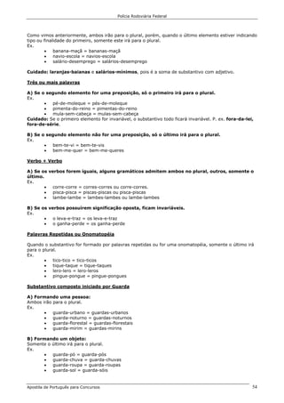 Polícia Rodoviária Federal
Apostila de Português para Concursos 54
Como vimos anteriormente, ambos irão para o plural, porém, quando o último elemento estiver indicando
tipo ou finalidade do primeiro, somente este irá para o plural.
Ex.
• banana-maçã = bananas-maçã
• navio-escola = navios-escola
• salário-desemprego = salários-desemprego
Cuidado: laranjas-baianas e salários-mínimos, pois é a soma de substantivo com adjetivo.
Três ou mais palavras
A) Se o segundo elemento for uma preposição, só o primeiro irá para o plural.
Ex.
• pé-de-moleque = pés-de-moleque
• pimenta-do-reino = pimentas-do-reino
• mula-sem-cabeça = mulas-sem-cabeça
Cuidado: Se o primeiro elemento for invariável, o substantivo todo ficará invariável. P. ex. fora-da-lei,
fora-de-série.
B) Se o segundo elemento não for uma preposição, só o último irá para o plural.
Ex.
• bem-te-vi = bem-te-vis
• bem-me-quer = bem-me-queres
Verbo + Verbo
A) Se os verbos forem iguais, alguns gramáticos admitem ambos no plural, outros, somente o
último.
Ex.
• corre-corre = corres-corres ou corre-corres.
• pisca-pisca = piscas-piscas ou pisca-piscas
• lambe-lambe = lambes-lambes ou lambe-lambes
B) Se os verbos possuírem significação oposta, ficam invariáveis.
Ex.
• o leva-e-traz = os leva-e-traz
• o ganha-perde = os ganha-perde
Palavras Repetidas ou Onomatopéia
Quando o substantivo for formado por palavras repetidas ou for uma onomatopéia, somente o último irá
para o plural.
Ex.
• tico-tico = tico-ticos
• tique-taque = tique-taques
• lero-lero = lero-leros
• pingue-pongue = pingue-pongues
Substantivo composto iniciado por Guarda
A) Formando uma pessoa:
Ambos irão para o plural.
Ex.
• guarda-urbano = guardas-urbanos
• guarda-noturno = guardas-noturnos
• guarda-florestal = guardas-florestais
• guarda-mirim = guardas-mirins
B) Formando um objeto:
Somente o último irá para o plural.
Ex.
• guarda-pó = guarda-pós
• guarda-chuva = guarda-chuvas
• guarda-roupa = guarda-roupas
• guarda-sol = guarda-sóis
 