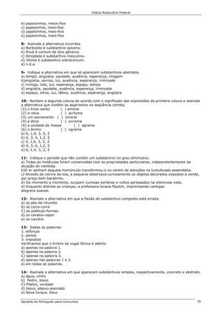 Polícia Rodoviária Federal
Apostila de Português para Concursos 56
b) papeizinhos, meios-fios
c) papeisinhos, meio-fios
d) papelzinhos, meio-fios
e) papeizinhos, meio-fios
8- Assinale a alternativa incorreta.
a) Borboleta é substantivo epiceno.
b) Rival é comum de dois gêneros.
c) Omoplata é substantivo masculino.
d) Vítima é substantivo sobrecomum.
e) n.d.a.
9- Indique a alternativa em que só aparecem substantivos abstratos.
a) tempo, angústia, saudade, ausência, esperança, imagem
b)angústia, sorriso, luz, ausência, esperança, inimizade
c) inimigo, luto, luz, esperança, espaço, tempo
d) angústia, saudade, ausência, esperança, inimizade
e) espaço, olhos, luz, lábios, ausência, esperança, angústia
10- Numere a segunda coluna de acordo com o significado das expressões da primeira coluna e assinale
a alternativa que contém as algarismos na seqüência correta.
(1) o 61eo santci ( ) amoral
(2) a relva ( ) acrIsma
(3) um sacramento ( ) omoral
(4) a ética ( ) ocrisma
(5) a unidade de massa ( ) agrama
(6) o ânimo ( ) ograma
a) 6, 1,4, 3, 5, 2
b) 6, 3, 4, 1,2, 5
c) 4, 1,6, 3, 5, 2
d) 4, 3, 6, 1,2, 5
e) 6, 1,4, 3, 2, 5
11- Indique o período que não contém um substantivo no grau diminutivo.
a) Todas as moléculas foram conservadas com as propriedades particulares, independentemente da
atuação do cientista.
b)O ar senhoril daquele homúnculo transformou-o no centro de atenções na tumultuada assembléia.
c) Através da vitrina da loia, a pequena observava curiosamente os objetos decorados expostos à venda,
por preço bem baratinho.
d) De momento a momento, surgiam curiosas sombras e vultos apressados na silenciosa viela.
e) Enquanto distraía as crianças, a professora tocava flautim, improvisando cantigas
alegrece suaves.
12- Assinale a alternativa em que a flexão do substantivo composto está errada.
a) os pés-de-chumbo
b) os corre-corre
C) as públicas-formas
d) os cavalos-vapor
e) os vaivéns
13- Dadas as palavras:
1. esforços
2. portos
3. impostos
Verificamos que o timbre da vogal tônica é aberto:
a) apenas na palavra 1.
b) apenas na palavra 2.
C) apenas na palavra 3.
d) apenas nas palavras 1 e 3.
e) em todas as palavras.
14- Assinale a alternativa em que aparecem substantivos simples, respectivamente, concreto e abstrato.
a) água, vinho
b) Pedro, Jesus
C) Pilatos, verdade
d) Jesus, abaixo-assinado
e) Nova Iorque, Deus
 