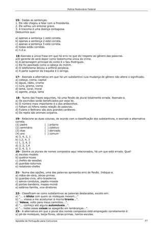 Polícia Rodoviária Federal
Apostila de Português para Concursos 57
15- Dadas as sentenças:
1. Ele não chegou a falar com a Presidenta.
2. Ele sofreu um entorse grave.
3. A tracoma é uma doença contagiosa.
Deduzimos que:
a) apenas a sentença 1 está correta.
b) apenas a sentença 2 está correta.
c) apenas a sentença 3 está correta.
d) todas estão corretas.
e) n.d.a.
16-Assinale a única frase em que há erro no que diz respeito ao gênero das palavras.
a)O gerente de será depor como testemunha única do crime.
b) A personagem principal do conto é o Seu Rodrigues.
c) Ele foi apontado como a cabeça do motim.
d) O telefonema deixou a anfitriã perplexa.
e) A parte superior da traquéia é o laringe.
17- Assinale a alternativa em que há um substantivo cuia mudança de gênero não altera o significado.
a) cabeça, cisma, capital
b) águia, rádio, crisma
c) cura, grama, cisma
d) lama, coral, moral
e) agente, praça, lama
18- Numa das frases seguintes, há uma flexão de plural totalmente errada. Assinale-a.
a) Os escrivães serão beneficiados por essa lei.
b) O número mais importante é o dos anõezinhos.
c) Faltam os hífens nesta relação de palavras.
d) Fulano e Beltrano são dois grandes caráteres.
e) Os reptis são animais ovíparos.
19- Relacione as duas colunas, de acordo com a classificação dos substantivos, e assinale a alternativa
correta.
(1) padre ( ) próprio
(2) seminário ( ) coletivo
(3) dias ( ) derivado
(4) ano ( ) comum
a) 3, 4, 2, 1
b) 1,2, 4, 3
c) 1, 3, 4, 2
d) 3, 2, 1,4
e) 2, 4, 3, 1
20- Dentre os plurais de nomes compostos aqui relacionados, há um que está errado. Qual!
a) escolas-modelo
b) quebra-nozes
c) chefes-de-sessões
d) guardas-noturnos
e) redatores-chefes
21- Numa das opções, uma das palavras apresenta erro de flexão. Indique-a.
a) mãos-de-obra, obras-primas
b) guardas-civis, afro-brasileiros
c) salvos-condutos, papéis-moeda
d) portas-bandeira, mapas-múndi
e) salários-família, vice-diretores
22- Classificam-se como substantivos as palavras destacadas, exceto em:
a) "... o idiota com quem os moleques mexem...”
b) "... visava a me acostumar à morna tirania...".
c) "Adeus, volto para meus caminhos...”.
d) "... conheço até alguns automóveis...".
e) "... todas essas coisas se apagarão em lembranças...".
23- A alternativa em que o plural dos nomes compostos está empregado corretamente é:
a) pé-de-moleques, beija-flores, obras-primas, navios-escolas.
 