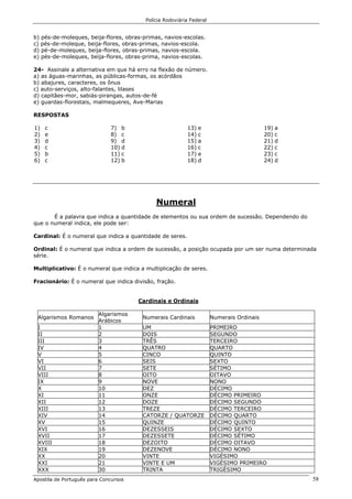 Polícia Rodoviária Federal
Apostila de Português para Concursos 58
b) pés-de-moleques, beija-flores, obras-primas, navios-escolas.
c) pés-de-moleque, beija-flores, obras-primas, navios-escola.
d) pé-de-moleques, beija-flores, obras-primas, navios-escola.
e) pés-de-moleques, beija-flores, obras-prima, navios-escolas.
24- Assinale a alternativa em que há erro na flexão de número.
a) as águas-marinhas, as públicas-formas, os acórdãos
b) abajures, caracteres, os ônus
c) auto-serviços, alto-falantes, lilases
d) capitães-mor, sabiás-pirangas, autos-de-fé
e) guardas-florestais, malmequeres, Ave-Marias
RESPOSTAS
1) c
2) e
3) d
4) c
5) b
6) c
7) b
8) c
9) d
10) d
11) c
12) b
13) e
14) c
15) a
16) c
17) e
18) d
19) a
20) c
21) d
22) c
23) c
24) d
Numeral
É a palavra que indica a quantidade de elementos ou sua ordem de sucessão. Dependendo do
que o numeral indica, ele pode ser:
Cardinal: É o numeral que indica a quantidade de seres.
Ordinal: É o numeral que indica a ordem de sucessão, a posição ocupada por um ser numa determinada
série.
Multiplicativo: É o numeral que indica a multiplicação de seres.
Fracionário: É o numeral que indica divisão, fração.
Cardinais e Ordinais
Algarismos Romanos
Algarismos
Arábicos
Numerais Cardinais Numerais Ordinais
I 1 UM PRIMEIRO
II 2 DOIS SEGUNDO
III 3 TRÊS TERCEIRO
IV 4 QUATRO QUARTO
V 5 CINCO QUINTO
VI 6 SEIS SEXTO
VII 7 SETE SÉTIMO
VIII 8 OITO OITAVO
IX 9 NOVE NONO
X 10 DEZ DÉCIMO
XI 11 ONZE DÉCIMO PRIMEIRO
XII 12 DOZE DÉCIMO SEGUNDO
XIII 13 TREZE DÉCIMO TERCEIRO
XIV 14 CATORZE / QUATORZE DÉCIMO QUARTO
XV 15 QUINZE DÉCIMO QUINTO
XVI 16 DEZESSEIS DÉCIMO SEXTO
XVII 17 DEZESSETE DÉCIMO SÉTIMO
XVIII 18 DEZOITO DÉCIMO OITAVO
XIX 19 DEZENOVE DÉCIMO NONO
XX 20 VINTE VIGÉSIMO
XXI 21 VINTE E UM VIGÉSIMO PRIMEIRO
XXX 30 TRINTA TRIGÉSIMO
 