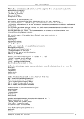 Polícia Rodoviária Federal
Apostila de Português para Concursos 6
7.Contudo, a felicidade alcançada pelo narrador não era plena. Havia uma pedra em seu caminho:
a)os colegas do internato;
b)a cela do Padre Cabral;
c)a prisão do internato;
d)o mar de Ilhéus;
e)as praias do Pontal.
8.Conclui-se, da leitura do texto, que:
a)o professor valorizou o trabalho dos alunos pelo esforço com que o realizaram;
b)o professor mostrou-se satisfeito porque um aluno escreveu sobre o mar de Ilhéus;
c)o professor ficou satisfeito ao ver que um de seus alunos demonstrava gosto pela leitura dos clássicos
portugueses;
d)a competência de saber escrever conferia, no colégio, tanto destaque quanto a competência de ser
bom atleta ou bom em matemática;
e)graças à amizade que passou a ter com Padre Cabral, o narrador do texto passou a ser uma
personalidade no colégio dos jesuítas.
9.O primeiro dever... foi uma descrição... Contudo nesse texto predomina a:
a)narração;
b)dissertação;
c)descrição;
d)linguagem poética;
e)linguagem epistolar.
10.Por isso a maioria dos verbos do texto encontra-se no:
a)presente do indicativo;
b)pretérito imperfeito do indicativo;
c)pretérito perfeito do indicativo;
d)pretérito mais que perfeito do indicativo;
e)futuro do indicativo.
Releia a primeira estrofe e responda as questões de 11 a 13
Cheguei, Chegaste, Vinhas fatigada
E triste, e triste e fatigado eu vinha.
Tinhas a alma de sonhos povoada.
E a alma de sonhos povoada eu tinha.
11.À ordem alterada, que o autor elabora no texto, em busca da eufonia e ritmo, dá-se o nome de:
a)antítese;
b)metáfora;
c)hipérbato;
d)pleonasmo;
e)assíndeto.
12.E a alma de sonhos povoada eu tinha. Na ordem direta fica:
a)E a alma povoada de sonhos eu tinha.
b)E povoada de sonhos a alma eu tinha.
c)E eu tinha povoada de sonhos a alma.
d)E eu tinha a alma povoada de sonhos.
e)E eu tinha a alma de sonhos povoados.
13.Predominam na primeira estrofe as orações:
a)substantivas;
b)adverbiais;
c)coordenadas;
d)adjetivas;
e)subjetivas.
Releia a segunda estrofe para responder as questões de 14 a 17:
E paramos de súbito na estrada
Da vida: longos anos, presa à minha
A tua mão, a vista deslumbrada
Tive da luz que teu olhar continha
14.O objetivo preso (presa) refere-se a:
a)estrada;
b)vida;
 