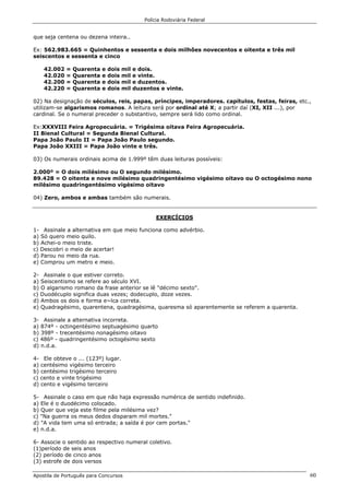 Polícia Rodoviária Federal
Apostila de Português para Concursos 60
que seja centena ou dezena inteira..
Ex: 562.983.665 = Quinhentos e sessenta e dois milhões novecentos e oitenta e três mil
seiscentos e sessenta e cinco
42.002 = Quarenta e dois mil e dois.
42.020 = Quarenta e dois mil e vinte.
42.200 = Quarenta e dois mil e duzentos.
42.220 = Quarenta e dois mil duzentos e vinte.
02) Na designação de séculos, reis, papas, príncipes, imperadores. capítulos, festas, feiras, etc.,
utilizam-se algarismos romanos. A leitura será por ordinal até X; a partir daí (XI, XII ...), por
cardinal. Se o numeral preceder o substantivo, sempre será lido como ordinal.
Ex:XXXVIII Feira Agropecuária. = Trigésima oitava Feira Agropecuária.
II Bienal Cultural = Segunda Bienal Cultural.
Papa João Paulo II = Papa João Paulo segundo.
Papa João XXIII = Papa João vinte e três.
03) Os numerais ordinais acima de 1.999º têm duas leituras possíveis:
2.000º = O dois milésimo ou O segundo milésimo.
89.428 = O oitenta e nove milésimo quadringentésimo vigésimo oitavo ou O octogésimo nono
milésimo quadringentésimo vigésimo oitavo
04) Zero, ambos e ambas também são numerais.
EXERCÍCIOS
1- Assinale a alternativa em que meio funciona como advérbio.
a) Só quero meio quilo.
b) Achei-o meio triste.
c) Descobri o meio de acertar!
d) Parou no meio da rua.
e) Comprou um metro e meio.
2- Assinale o que estiver correto.
a) Seiscentismo se refere ao século XVI.
b) O algarismo romano da frase anterior se lê "décimo sexto".
c) Duodécuplo significa duas vezes; dodecuplo, doze vezes.
d) Ambos os dois e forma e~lca correta.
e) Quadragésimo, quarentena, quadragésima, quaresma só aparentemente se referem a quarenta.
3- Assinale a alternativa incorreta.
a) 874º - octingentésimo septuagésimo quarto
b) 398º - trecentésimo nonagésimo oitavo
c) 486º - quadringentésimo octogésimo sexto
d) n.d.a.
4- Ele obteve o ... (123º) lugar.
a) centésimo vigésimo terceiro
b) centésimo trigésimo terceiro
c) cento e vinte trigésimo
d) cento e vigésimo terceiro
5- Assinale o caso em que não haja expressão numérica de sentido indefinido.
a) Ele é o duodécimo colocado.
b) Quer que veja este filme pela milésima vez?
c) "Na guerra os meus dedos disparam mil mortes."
d) "A vida tem uma só entrada; a saída é por cem portas."
e) n.d.a.
6- Associe o sentido ao respectivo numeral coletivo.
(1)período de seis anos
(2) período de cinco anos
(3) estrofe de dois versos
 