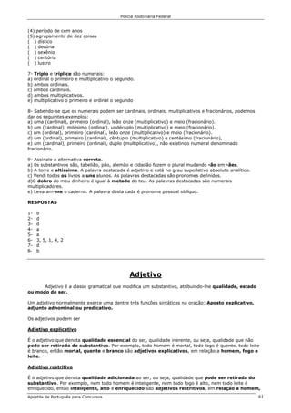 Polícia Rodoviária Federal
Apostila de Português para Concursos 61
(4) período de cem anos
(5) agrupamento de dez coisas
( ) dístico
( ) decúria
( ) sexênio
( ) centúria
( ) lustro
7- Triplo e tríplice são numerais:
a) ordinal o primeiro e multiplicativo o segundo.
b) ambos ordinais.
c) ambos cardinais.
d) ambos multiplicativos.
e) multiplicativo o primeiro e ordinal o segundo
8- Sabendo-se que os numerais podem ser cardinais, ordinais, multiplicativos e fracionários, podemos
dar os seguintes exemplos:
a) uma (cardinal), primeiro (ordinal), leão onze (multiplicativo) e meio (fracionário).
b) um (cardinal), milésimo (ordinal), undécuplo (multiplicativo) e meio (fracionário).
c) um (ordinal), primeiro (cardinal), leão onze (multiplicativo) e meio (fracionário).
d) um (ordinal), primeiro (cardinal), cêntuplo (multiplicativo) e centésimo (fracionário),
e) um (cardinal), primeiro (ordinal), duplo (multiplicativo), não existindo numeral denominado
fracionário.
9- Assinale a alternativa correta.
a) 0s substantivos são, tabelião, pão, alemão e cidadão fazem o plural mudando -ão em -ães.
b) A torre e altíssima. A palavra destacada é adjetivo e está no grau superlativo absoluto analítico.
c) Vendi todos os livros a uns alunos. As palavras destacadas são pronomes definidos.
d)O dobro do meu dinheiro é igual à metade do teu. As palavras destacadas são numerais
multiplicadores.
e) Levaram-me o caderno. A palavra desta cada é pronome pessoal oblíquo.
RESPOSTAS
1- b
2- d
3- d
4- a
5- a
6- 3, 5, 1, 4, 2
7- d
8- b
Adjetivo
Adjetivo é a classe gramatical que modifica um substantivo, atribuindo-lhe qualidade, estado
ou modo de ser.
Um adjetivo normalmente exerce uma dentre três funções sintáticas na oração: Aposto explicativo,
adjunto adnominal ou predicativo.
Os adjetivos podem ser
Adjetivo explicativo
É o adjetivo que denota qualidade essencial do ser, qualidade inerente, ou seja, qualidade que não
pode ser retirada do substantivo. Por exemplo, todo homem é mortal, todo fogo é quente, todo leite
é branco, então mortal, quente e branco são adjetivos explicativos, em relação a homem, fogo e
leite.
Adjetivo restritivo
É o adjetivo que denota qualidade adicionada ao ser, ou seja, qualidade que pode ser retirada do
substantivo. Por exemplo, nem todo homem é inteligente, nem todo fogo é alto, nem todo leite é
enriquecido, então inteligente, alto e enriquecido são adjetivos restritivos, em relação a homem,
 