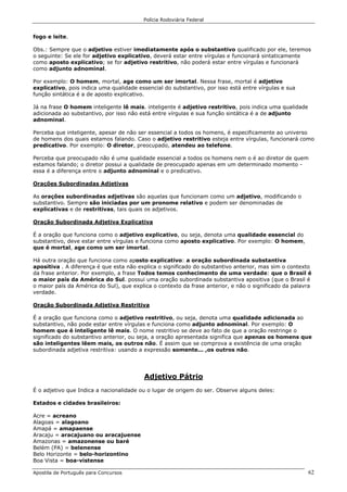 Polícia Rodoviária Federal
Apostila de Português para Concursos 62
fogo e leite.
Obs.: Sempre que o adjetivo estiver imediatamente após o substantivo qualificado por ele, teremos
o seguinte: Se ele for adjetivo explicativo, deverá estar entre vírgulas e funcionará sintaticamente
como aposto explicativo; se for adjetivo restritivo, não poderá estar entre vírgulas e funcionará
como adjunto adnominal.
Por exemplo: O homem, mortal, age como um ser imortal. Nessa frase, mortal é adjetivo
explicativo, pois indica uma qualidade essencial do substantivo, por isso está entre vírgulas e sua
função sintática é a de aposto explicativo.
Já na frase O homem inteligente lê mais. inteligente é adjetivo restritivo, pois indica uma qualidade
adicionada ao substantivo, por isso não está entre vírgulas e sua função sintática é a de adjunto
adnominal.
Perceba que inteligente, apesar de não ser essencial a todos os homens, é especificamente ao universo
de homens dos quais estamos falando. Caso o adjetivo restritivo esteja entre vírgulas, funcionará como
predicativo. Por exemplo: O diretor, preocupado, atendeu ao telefone.
Perceba que preocupado não é uma qualidade essencial a todos os homens nem o é ao diretor de quem
estamos falando; o diretor possui a qualidade de preocupado apenas em um determinado momento -
essa é a diferença entre o adjunto adnominal e o predicativo.
Orações Subordinadas Adjetivas
As orações subordinadas adjetivas são aquelas que funcionam como um adjetivo, modificando o
substantivo. Sempre são iniciadas por um pronome relativo e podem ser denominadas de
explicativas e de restritivas, tais quais os adjetivos.
Oração Subordinada Adjetiva Explicativa
É a oração que funciona como o adjetivo explicativo, ou seja, denota uma qualidade essencial do
substantivo, deve estar entre vírgulas e funciona como aposto explicativo. Por exemplo: O homem,
que é mortal, age como um ser imortal.
Há outra oração que funciona como aposto explicativo: a oração subordinada substantiva
apositiva . A diferença é que esta não explica o significado do substantivo anterior, mas sim o contexto
da frase anterior. Por exemplo, a frase Todos temos conhecimento de uma verdade: que o Brasil é
o maior país da América do Sul. possui uma oração subordinada substantiva apositiva (que o Brasil é
o maior país da América do Sul), que explica o contexto da frase anterior, e não o significado da palavra
verdade.
Oração Subordinada Adjetiva Restritiva
É a oração que funciona como o adjetivo restritivo, ou seja, denota uma qualidade adicionada ao
substantivo, não pode estar entre vírgulas e funciona como adjunto adnominal. Por exemplo: O
homem que é inteligente lê mais. O nome restritivo se deve ao fato de que a oração restringe o
significado do substantivo anterior, ou seja, a oração apresentada significa que apenas os homens que
são inteligentes lêem mais, os outros não. É assim que se comprova a existência de uma oração
subordinada adjetiva restritiva: usando a expressão somente... ,os outros não.
Adjetivo Pátrio
É o adjetivo que Indica a nacionalidade ou o lugar de origem do ser. Observe alguns deles:
Estados e cidades brasileiros:
Acre = acreano
Alagoas = alagoano
Amapá = amapaense
Aracaju = aracajuano ou aracajuense
Amazonas = amazonense ou baré
Belém (PA) = belenense
Belo Horizonte = belo-horizontino
Boa Vista = boa-vistense
 