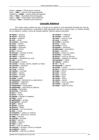 Polícia Rodoviária Federal
Apostila de Português para Concursos 64
Grécia = greco- / Filmes greco-romanos
Índia = indo- / Guerras indo-paquistanesas
Inglaterra = anglo- / Letras anglo-portuguesas
Itália = ítalo- / Sociedade ítalo-portuguesa
Japão = nipo- / Associações nipo-brasileiras
Portugal = luso- / Acordos luso-brasileiros
Locução Adjetiva
Em muitos casos, prefere-se usar, no lugar de um adjetivo, uma expressão formada por mais de
uma palavra para caracterizar o substantivo. Essa expressão, que tem o mesmo valor e o mesmo sentido
de um adjetivo, recebe o nome de locução adjetiva. Observe alguns exemplos:
de águia = aquilino
de aluno = discente
de anjo = angelical
de ano = anual
de aranha = aracnídeo
de asno = asinino
de baço = esplênico
de bispo = episcopal
de bode = hircino
de boi = bovino
de bronze = brônzeo ou êneo
de cabelo = capilar
de cabra = caprino
de campo = campestre ou rural
de cão = canino
de carneiro = arietino
de cavalo = cavalar, eqüino, eqüídio ou hípico
de chumbo = plúmbeo
de chuva = pluvial
de cinza = cinéreo
de coelho = cunicular
de cobre = cúprico
de couro = coriáceo
de criança = pueril
de dedo = digital
de diamante = diamantino ou adamantino
de elefante = elefantino
de enxofre = sulfúrico
de esmeralda = esmeraldino
de estômago = estomacal ou gástrico
de falcão = falconídeo
de farinha = farináceo
de fera = ferino
de ferro = férreo
de fígado = figadal ou hepático
de fogo = ígneo
de gafanhoto = acrídeo
de garganta = gutural
de gelo = glacial
de gesso = gípseo
de guerra = bélico
de homem = viril ou humano
de ilha = insular
de intestino = celíaco ou entérico
de inverno = hibernal ou invernal
de lago = lacustre
de laringe = laríngeo
de leão = leonino
de lebre = leporino
de lobo = lupino
de lua = lunar ou selênico
de macaco = simiesco, símio ou macacal
de madeira = lígneo
de marfim = ebúrneo ou ebóreo
de mestre = magistral
de monge = monacal
de neve = níveo ou nival
de nuca = occipital
de orelha = auricular
de ouro = áureo
de ovelha = ovino
de paixão = passional
de pâncreas = pancreático
de pato = anserino
de peixe = písceo ou ictíaco
de pombo = columbino
de porco = suíno ou porcino
de prata = argênteo ou argírico
dos quadris = ciático
de raposa = vulpino
de rio = fluvial
de serpente = viperino
de sonho = onírico
de terra = telúrico, terrestre ou terreno
de trigo = tritício
de urso = ursino
de vaca = vacum
de velho = senil
de vento = eólico
de verão = estival
de vidro = vítreo ou hialino
de virilha = inguinal
de visão = óptico ou ótico
 