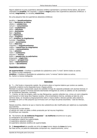 Polícia Rodoviária Federal
Apostila de Português para Concursos 66
Alguns adjetivos no grau superlativo absoluto sintético apresentam a primitiva forma latina, daí serem
chamados de eruditos. Por exemplo, o adjetivo magro possui dois superlativos absolutos sintéticos: o
normal, magríssimo, e o erudito, macérrimo.
Eis uma pequena lista de superlativos absolutos sintéticos:
benéfico = beneficentíssimo
bom = boníssimo ou ótimo
célebre = celebérrimo
comum = comuníssimo
cruel = crudelíssimo
difícil = dificílimo
doce = dulcíssimo
fácil = facílimo
fiel = fidelíssimo
frágil = fragílimo
frio = friíssimo ou frigidíssimo
humilde = humílimo
jovem = juveníssimo
livre = libérrimo
magnífico = magnificentíssimo
magro = macérrimo ou magríssimo
manso = mansuetíssimo
mau = péssimo
nobre = nobilíssimo
pequeno = mínimo
pobre = paupérrimo ou pobríssimo
preguiçoso = pigérrimo
próspero = prospérrimo
sábio = sapientíssimos
agrado = sacratíssimo
Superlativo relativo
de superioridade = Enaltece a qualidade do substantivo como "o mais" dentre todos os outros.
Ex. Carla é a mais inteligente.
sintético = Enaltece a qualidade do substantivo como "o menos" dentre todos os outros.
Ex. Carla é a menos inteligente.
Exercícios
1- "(...) No fundo o imponente castelo. No primeiro plano a íngreme ladeira que conduz ao castelo.
Descendo a ladeira numa disparada louca o fogoso ginete.
Montado no ginete o apaixonado caçula do castelão inimigo de capacete prateado com plumas brancas. E
atravessada no ginete a formosa donzela desmaiada entregando ao vento os cabelos cor de carambola."
(A. de Alcântara Machado, Carmela).
“(...) íamos, se não me engano, pela rua das Mangueiras, quando voltando-nos, vimos um carro elegante
que levavam a trote largo dois fogosos cavalos. Uma encantadora menina, sentada ao lado de uma
senhora idosa, se recostava preguiçosamente sobre o macio estofo e deixava pender pela cobertura
derreada do carro a mão pequena que brincava com um leque de penas escarlates." José de Alencar,
Lucíola).
Nesses excertos, observa-se que a maioria dos substantivos são modificados por adjetivos ou expressões
equivalentes.
Comparando os dois textos:
a) aponte em cada um deles o efeito produzido por tal recurso lingüístico
b) justifique sua resposta.
2- "Os homens são os melhores fregueses" - os melhores encontra-se no grau:
a) comparativo de superioridade.
b) superlativo relativo de superioridade.
c) superlativo absoluto sintético.
d) superlativo absoluto analítico de superioridade.
3- O desagradável da questão era vê-lo de mau humor depois da troca de turno.
Na frase acima, as palavras destacadas comportam-se, respectivamente, como:
 