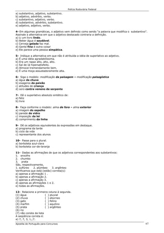Polícia Rodoviária Federal
Apostila de Português para Concursos 67
a) substantivo, adjetivo, substantivo.
b) adjetivo, advérbio, verbo.
c) substantivo, adjetivo, verbo.
d) substantivo, advérbio, substantivo.
e) adjetivo, adjetivo, verbo.
4- Em algumas gramáticas, o adjetivo vem definido como sendo “a palavra que modifica o substantivo".
Assinale a alternativa em que o adjetivo destacado contraria a definição.
a) Li um livro lindo.
b) Beber água é saudável.
c) Cerveja gelada faz mal.
d) Gente fina é outra coisa!
e) Ele parece uma pessoa simpática.
5- Indique a alternativa em que não é atribuída a idéia de superlativo ao adjetivo.
a) É uma idéia agradabilíssima.
b) Era um rapaz alto, alto, alto.
c) Saí de Iá hipersatisfeito.
d) Almocei tremendamente bem.
e) É uma moça assustadoramente alta.
6- Siga o modelo: modificação da paisagem – modificação paisagística
a) água da chuva
b) exageros da paixão
c) atitudes de criança
d) soro contra veneno de serpente
7- Dê o superlativo absoluto sintético de:
a) feliz
b) livre
8- Faça conforme o modelo: alma de fora – alma exterior
a) imagem do espelho
b) parede de vidro
c) imposição da lei
d) comprimento da linha
9- Dê os adjetivos equivalentes às expressões em destaque.
a) programa da tarde
b) ciclo da vida
c) representante dos alunos
10- Passe para o plural.
a) borboleta azul-clara
b) borboleta cor-de-laranja
11- Dadas as afirmações de que os adjetivos correspondentes aos substantivos:
1. enxofre
2. chumbo
3. prata
São, respectivamente,
1. sulfúreo 2. plúmbeo 3. argênteo
Verificamos que está (estão) correta(s):
a) apenas a afirmação 1 .
b) apenas a afirmação 2.
c) apenas a afirmação 3.
d) apenas as afirmações 1 e 2.
e) todas as afirmações.
12- Relacione a primeira coluna à segunda.
(1) água ( ) pluvial
(2) chuva ( ) ebúrneo
(3) gato ( ) felino
(4) marfim ( ) aquilino
(5) prata ( ) argênteo
(6) rio
(7) não consta da lista
A seqüência correta é:
a) 7, 7, 3, 1,;7.
 