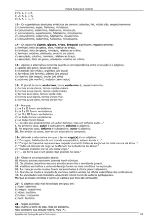 Polícia Rodoviária Federal
Apostila de Português para Concursos 68
b) 6, 3, 7, 1,4.
c) 2, 4, 3, 7, 5.
d) 2, 4, 7, 1, 7.
13- Os superlativos absolutos sintéticos de comum, soberbo, fiel, miúdo são, respectivamente:
a) comuníssimo, super, fielísimo, minúsculo.
b)comuníssimo, sobérrimo, fidelíssimo, minúsculo.
c) comuníssimo, superbíssimo, fidelíssimo, minutíssimo.
d) comunérrimo, sobérrimo, fidelíssimo, miudérrimo.
e) comunérrimo, sobérrimo, fielíssimo, minutissimo.
14- Os adjetivos Iígneo, gípseo, níveo, braquial significam, respectivamente:
a) lenhoso, feito de gesso, alvo, relativo ao braço.
b) lenhoso, feito de gesso, nivelado, relativo ao crânio.
c) lenhoso, rotativo, abalizado, relativo ao crânio.
d) associado, rotativo, nivelado, relativo ao braço.
e) associado, feito de gesso, abalizado, relativo ao crânio.
15- Aponte a alternativa incorreta quanto à correspondência entre a locução e o adjetivo.
a) glacial (de gelo); ósseo (de osso)
b) fraternal (de irmão); argênteo (de prata)
c) farináceo (de farinha); pétreo (de pedra)
d) viperino (de vespa); ocular (de olho)
e) ebúrneo (de marfim); insípida (sem sabor)
16- O plural de terno azul-claro, terno verde-mar é, respectivamente:
a) ternos azuis-claros, ternos verdes-mares.
b) ternos azuis-claros, ternos verde-mares.
c) ternos azul-claro, ternos verde-mar.
d) ternos azul-claros, ternos verde-mar.
e) ternos azuis-claro, ternos verde-mar.
17- Marque:
a) se I e II forem verdadeiras
b) se I e III forem verdadeiras
c) se II e III forem verdadeiras
d) se todas forem verdadeiras
e) se todas forem falsas
"... eu não sou propriamente um autor defunto, mas um defunto autor..."
I. No primeiro caso, autor é substantivo; defunto é adjetivo.
II. No segundo caso, defunto é substantivo; autor é adjetivo.
III. Em ambos os casos, tem-se um substantivo composto.
18- Assinale a alternativa em que o termo cego(s) é um adjetivo.
a) "Os cegos, habitantes de um mundo esquemático, sabem aonde ir..."
b) "O cego de Ipanema representava naquele momento todas as alegorias da noite escura da alma..."
c) "Todos os cálculos do cego se desfaziam na turbulência do álcool."
d) "Naquele instante era só um pobre cego."
e) "... da Terra que é um globo cego girando no caos."
19- Observe as proposições abaixo:
O1.Poucos autores escrevem poemas herói-cômicos.
02. Os cabelos castanhos-escuros emolduravam-lhe o semblante juvenil.
04. Vestidos vermelhos e amarelo-laranja foram os mais vendidos na exposição.
08. As crianças surdo-mudas foram encaminhadas à clinica para tratamento.
16. Discutiu-se muito a respeito de ciências político-sociais na última assembléia dos professores.
32. As sociedades luso-brasileira adquiriram novos livros de autores portugueses.
Marque as frases corretas e some os valores que lhes são atribuídos.
20- O adjetivo está mal flexionado em grau em:
a) livre: libérrimo
b) magro: macérrimo
c) doce: docílimo
d) triste: tristíssimo
e) fácil: facílimo
21- Sigao exemplo:
Não chame a torre de alta, mas de altíssima.
Não considero sua atitude nobre, mas (*).
 