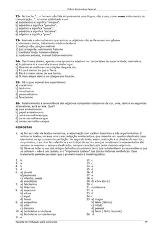 Polícia Rodoviária Federal
Apostila de Português para Concursos 69
22- No trecho "... o homem não fala simplesmente uma língua, não a usa, como mero instrumento de
comunicação...", o termo sublinhado é um:
a) substantivo e significa "simples".
b) advérbio e significa "genuíno".
c) adjetivo e significa "quase".
d) advérbio e significa ''estreme".
e) adjetivo e significa "puro".
23- Assinale a alternativa em que ambos os adjetivos não se flexionam em gênero.
a) elemento motor, tratamento médico-dentário
b) esforço vão, pasçeio matinal
c) juiz arrogante, sentimento fraterno
d) cientista hindu, homem célebre
e) costume andaluz, manual Iúdico-instrutivo
24- Das frases abaixo, apenas uma apresenta adjetivo no comparativo de superioridade, assinale-a.
a) A palmeira é a mais alta árvore deste lugar.
b) Guardei as melhores recordações daquele dia,
c) A Lua é menor do que a Terra.
d) Ele é o maior aluno de sua turma.
e) O mais alegre dentre os colegas era Ricardo.
25- Dê o grau normal dos superlativos:
a) macérrimo
b) tetérrimo
c) minutíssimo
d) personalíssimo
e) feracíssimo
26- Relativamente à concordância dos adjetivos compostos indicativos de cor, uma, dentre as seguintes
alternativas, está errada. Qual?
a) saia amarelo-ouro
b) papel amarelo-ouro
c) caixa vermelho-sangue
d) caixa vermelha-sangue
e) caixas vermelho-sangue
RESPOSTAS
1. a) Por se tratar de textos narrativos, a adjetivação tem caráter descritivo e não argumentativo. E
ambos os textos, nota-se uma caracterização enaltecedora, que desenha um quadro idealizado cujos
elementos se aproximam da perfeição. No segundo texto, essa construção é o objetivo do escritor;
no primeiro, o escritor faz referência a certo tipo de escrito em que os elementos apresentados são
sempre os mesmos – sempre idealizados, sempre caracterizado pelos mesmos adjetivos.
b) Deve-se notar o uso dos artigos definidos no primeiro texto que substantivam as expressões a que
se referem – não é um castelo, é o “imponente castelo” das típicas histórias românticas. Esse
tratamento permite perceber que o primeiro texto é metalinguístico.
2. b
3. a
4. b
5. d
6. a) pluvial
b)passionais
c) infantis, pueris
d) antiofídico
7. a) felicíssimo
b) libérrimo
8. a) especular
b) vítrea
c) legal
d) linear
9. a) vespertino
b) vital
c) discente
10. a) borboletas azul-claras
b) Borboletas cor-de-laranja
11. e
12. c
13. c
14. a
15. d
16. d
17. a
18. e
19. 01+04+16=21
20. c
21. nobilíssima
22. e
23. d
24. c
25. a) magro
b) tetro (tétrico)
c) miúdo
d) pessoal
e) feraz ( fértil, fecundo)
26. d
 