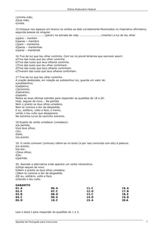 Polícia Rodoviária Federal
Apostila de Português para Concursos 7
c)minha mão;
d)tua mão;
e)vista.
15.Coloque nos espaços em branco os verbos ao lado corretamente flexionados no imperativo afirmativo,
segunda pessoa do singular.
.................................(parar) na estrada da vida; ........................(manter) a luz de teu olhar
a)pára – mantém
b)paras – manténs
c)pare – mantenha
d)pares – mantenhas
e)parai – mantende
16.Tive da luz que teu olhar continha. Com luz no plural teríamos que escrever assim:
a)Tive das luzes que teu olhar continha.
b)Tive das luzes que teus olhares continha.
c)Tive das luzes que teu olhar continham.
d)Tive das luzes que teus olhares continham.
e)Tiveram das luzes que teus olhares continham.
17.Tive da luz que teu olhar continha.
A oração destacada, em relação ao substantivo luz, guarda um valor de:
a)substantivo;
b)adjetivo;
c)pronome;
d)advérbio;
e)aposto.
Releia as duas últimas estrofes para responder as questões de 18 a 20:
Hoje, segues de novo... Na partida
Nem o pranto os teus olhos umedece,
Nem te comove a dor da despedida.
E eu, solitário, volto a face, e tremo,
vendo o teu vulto que desaparece
Na extrema curva do caminho extremo.
18.Sujeito do verbo umedecer (umedece):
a)a partida;
b)os teus olhos;
c)tu;
d)ela;
e)o pranto.
19. O verbo comover (comove) refere-se no texto (e por isso concorda com ela) à palavra:
a)o pranto;
b)a dor;
c)teus olhos;
d)te;
e)partida.
20. Assinale a alternativa onde aparece um verbo intransitivo.
a)Hoje seques de novo.
b)Nem o pranto os teus olhos umedece.
c)Nem te comove a dor de despedida.
d)E eu, solitário, volto a face.
e)Vendo o teu vulto.
GABARITO
01. A
02. E
03. B
04. C
05. D
06. A
07. C
08. D
09. A
10. C
11. C
12. D
13. C
14. D
15. A
16. A
17. B
18. E
19. B
20.A
Leia o texto I para responder às questões de 1 a 3.
 