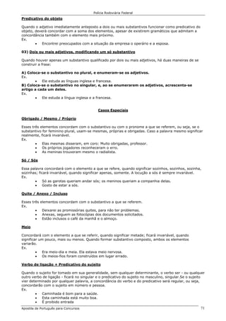 Polícia Rodoviária Federal
Apostila de Português para Concursos 71
Predicativo do objeto
Quando o adjetivo imediatamente anteposto a dois ou mais substantivos funcionar como predicativo do
objeto, deverá concordar com a soma dos elementos, apesar de existirem gramáticos que admitam a
concordância também com o elemento mais próximo.
Ex.
• Encontrei preocupados com a situação da empresa o operário e a esposa.
03) Dois ou mais adjetivos, modificando um só substantivo
Quando houver apenas um substantivo qualificado por dois ou mais adjetivos, há duas maneiras de se
construir a frase:
A) Coloca-se o substantivo no plural, e enumeram-se os adjetivos.
Ex.
• Ele estuda as línguas inglesa e francesa.
B) Coloca-se o substantivo no singular, e, ao se enumerarem os adjetivos, acrescenta-se
artigo a cada um deles.
Ex.
• Ele estuda a língua inglesa e a francesa.
Casos Especiais
Obrigado / Mesmo / Próprio
Esses três elementos concordam com o substantivo ou com o pronome a que se referem, ou seja, se o
substantivo for feminino plural, usam-se mesmas, próprias e obrigadas. Caso a palavra mesmo significar
realmente, ficará invariável.
Ex.
• Elas mesmas disseram, em coro: Muito obrigadas, professor.
• Os próprios jogadores reconheceram o erro.
• As meninas trouxeram mesmo o radialista.
Só / Sós
Essa palavra concordará com o elemento a que se refere, quando significar sozinhos, sozinhos, sozinha,
sozinhas; ficará invariável, quando significar apenas, somente. A locução a sós é sempre invariável.
Ex.
• Só as garotas queriam andar sós; os meninos queriam a companhia delas.
• Gosto de estar a sós.
Quite / Anexo / Incluso
Esses três elementos concordam com o substantivo a que se referem.
Ex.
• Deixarei as promissórias quites, para não ter problemas.
• Anexas, seguem as fotocópias dos documentos solicitados.
• Estão inclusos o café da manhã e o almoço.
Meio
Concordará com o elemento a que se referir, quando significar metade; ficará invariável, quando
significar um pouco, mais ou menos. Quando formar substantivo composto, ambos os elementos
variarão.
Ex.
• Era meio-dia e meia. Ela estava meio nervosa.
• Os meios-fios foram construídos em lugar errado.
Verbo de ligação + Predicativo do sujeito
Quando o sujeito for tomado em sua generalidade, sem qualquer determinante, o verbo ser - ou qualquer
outro verbo de ligação - ficará no singular e o predicativo do sujeito no masculino, singular.Se o sujeito
vier determinado por qualquer palavra, a concordância do verbo e do predicativo será regular, ou seja,
concordarão com o sujeito em número e pessoa.
Ex.
• Caminhada é bom para a saúde.
• Esta caminhada está muito boa.
• É proibido entrada
 