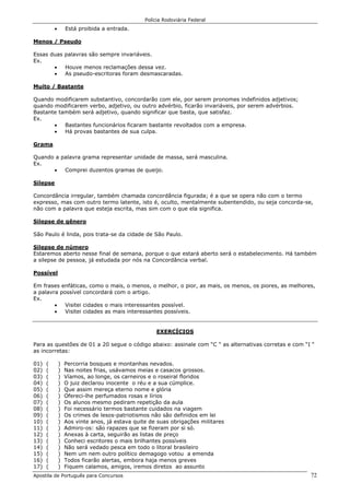 Polícia Rodoviária Federal
Apostila de Português para Concursos 72
• Está proibida a entrada.
Menos / Pseudo
Essas duas palavras são sempre invariáveis.
Ex.
• Houve menos reclamações dessa vez.
• As pseudo-escritoras foram desmascaradas.
Muito / Bastante
Quando modificarem substantivo, concordarão com ele, por serem pronomes indefinidos adjetivos;
quando modificarem verbo, adjetivo, ou outro advérbio, ficarão invariáveis, por serem advérbios.
Bastante também será adjetivo, quando significar que basta, que satisfaz.
Ex.
• Bastantes funcionários ficaram bastante revoltados com a empresa.
• Há provas bastantes de sua culpa.
Grama
Quando a palavra grama representar unidade de massa, será masculina.
Ex.
• Comprei duzentos gramas de queijo.
Silepse
Concordância irregular, também chamada concordância figurada; é a que se opera não com o termo
expresso, mas com outro termo latente, isto é, oculto, mentalmente subentendido, ou seja concorda-se,
não com a palavra que esteja escrita, mas sim com o que ela significa.
Silepse de gênero
São Paulo é linda, pois trata-se da cidade de São Paulo.
Silepse de número
Estaremos aberto nesse final de semana, porque o que estará aberto será o estabelecimento. Há também
a silepse de pessoa, já estudada por nós na Concordância verbal.
Possível
Em frases enfáticas, como o mais, o menos, o melhor, o pior, as mais, os menos, os piores, as melhores,
a palavra possível concordará com o artigo.
Ex.
• Visitei cidades o mais interessantes possível.
• Visitei cidades as mais interessantes possíveis.
EXERCÍCIOS
Para as questões de 01 a 20 segue o código abaixo: assinale com “C “ as alternativas corretas e com “I “
as incorretas:
01) ( ) Percorria bosques e montanhas nevados.
02) ( ) Nas noites frias, usávamos meias e casacos grossos.
03) ( ) Víamos, ao longe, os carneiros e o roseiral floridos
04) ( ) O juiz declarou inocente o réu e a sua cúmplice.
05) ( ) Que assim mereça eterno nome e glória
06) ( ) Ofereci-lhe perfumados rosas e lírios
07) ( ) Os alunos mesmo pediram repetição da aula
08) ( ) Foi necessário termos bastante cuidados na viagem
09) ( ) Os crimes de lesos-patriotismos não são definidos em lei
10) ( ) Aos vinte anos, já estava quite de suas obrigações militares
11) ( ) Admiro-os: são rapazes que se fizeram por si só.
12) ( ) Anexas à carta, seguirão as listas de preço
13) ( ) Conheci escritores o mais brilhantes possíveis
14) ( ) Não será vedado pesca em todo o litoral brasileiro
15) ( ) Nem um nem outro político demagogo votou a emenda
16) ( ) Todos ficarão alertas, embora haja menos greves
17) ( ) Fiquem calamos, amigos, iremos diretos ao assunto
 