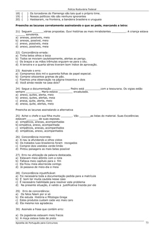 Polícia Rodoviária Federal
Apostila de Português para Concursos 73
18) ( ) Os torcedores do Flamengo são tais qual o próprio time.
19) ( ) Nossos políticos não são nenhuns ignorantes
20) ( ) Hastearam, na fronteira, a bandeira brasileira e uruguaia
Preencha as lacunas corretamente assinalando o que se pede, marcando a letra:
21) Seguem _______várias propostas. Ouvi histórias as mais mirabolantes _________. A criança estava
______ sonolenta.
a) anexas, possíveis, meio
b) anexas, possível, meio
c) anexo, possíveis, meia
d) anexo, possíveis, meia
22) Concordância errada:
a) Tinha belos olhos e boca
b) Todos se moviam cautelosamente, alertas ao perigo.
c) Os braços e as mãos trêmulas erguiam-se para o céu.
d) A terceira e a quarta séries tiveram bom índice de aprovação.
23) Assinale o erro:
a) Compramos dois mil e quarenta folhas de papel especial.
b) Comprei oitocentos gramas de pão.
c) Fizemos uma observação na página trezentos e dois
d) Você ainda reside na casa dois?
24) Segue a documentação ___________. Pedro está __________com a tesouraria. Os vigias estão
sempre _________. Maria estava _________ encabulada.
a) anexo, quites, alerta, meio
b) anexo, quites, alertas, meia
c) anexa, quite, alerta, meio
d) anexa, quite, alertas, meio
Preencha as lacunas assinalando a alternativa
25) Achei o chefe e sua filha muito _______. Vão _______as listas do material. Suas Excelências
estavam _______ de suas esposas.
a) simpáticos, anexas, acompanhadas
b) simpática, anexo, acompanhada
c) simpáticos, anexas, acompanhados
d) simpáticas, anexo, acompanhados
26) Concordância incorreta:
a) A nau ia afundando a olhos vistos
b) Os tratados luso-brasileiros foram revogados
c) Comprei dois vestidos verde-limão
d) Pintou paisagens as mais belas possível
27) Erro na utilização da palavra destacada.
a) Estavam meio atônito com a nota
b) Faltava meio capítulo para o fim
c) Ela ficou meia aborrecida contigo
d) Já passava de meio-dia e meia
28) Concordância injustificável:
a) Foi necessária toda a documentação pedida para a matrícula
b) É bom ter muita cautela nesse caso
c) É necessário habilidade para resolver este problema
d) Na presente situação, é valido a justificativa trazida por ele
29) Erro de concordância:
a) Os fatos falam por si só
b) Ele estuda História e Mitologia Grega
c) Estes produtos custam cada vez mais caro
d) Ela mesma nos agradeceu
30) Assinale a frase que contém erro:
a) Os jogadores estavam meio fracos
b) A moça estava toda de preto
 