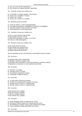 Polícia Rodoviária Federal
Apostila de Português para Concursos 74
c) Era um crime de leso-patriotismo
d) Rui conhece as línguas alemãs e japonesas
31) Assinale a frase que contém erro:
a) A certidão e o recibo seguem hoje anexos
b) Anexo vai a certidão e o recibo
c) Anexo vai o recibo.
d) Anexo vai o recibo e a certidão
32) Assinale a frase incorreta:
a) Tinha as mãos e o rosto ensangüentados
b) Os tropeiros deixaram espalhados os arreios e as bagagens
c) Conserve sempre limpos os pés e as mãos
d) Acho plausível os seus argumentos
33) Assinale a frase que contém erro:
a) Um e outro assunto selecionado
b) Escolhestes má hora e local
c) Veja como são belos as rosas e os lírios!
d) O pai e a mãe estrangeiros
34) Assinale a frase que contém erro:
a) Dei aulas extras ao aluno
b) Eles andam por longes terras
c) Não a vejo há bastantes anos
d) Notícia nenhuma da família
Para as questões de 35 a 40 assinale a concordância como se pede:
35) Incorreta:
a) Aqueles fatos eram necessários.
b) Escolheu péssima ocasião e dia.
c) Escolheu bons momentos e hora para solicitar o aumento salarial.
d) Aguardou o momento e a hora oportuna para falar.
36) Incorreta:
a) Entrada é proibida.
b) Cerveja é bom no verão.
c) É permitido entrada de turistas.
d) É proibida a saída de alunos.
37) Incorreta:
a) A carta segue anexa ao processo.
b) O ofício e o requerimento seguem em anexo.
c) Remeti anexa a carta e o requerimento.
d) Remeti anexo a carta e o requerimento.
38) Incorreto:
a) Ela mesma fez o pedido.
b) Ela fez mesmo o pedido.
c) Ela fez o pedido mesmo.
d) Ela mesmo fez o pedido.
39) Incorreta:
a) Muito obrigada, disse a professora ao aluno.
b) Os alunos ficaram quites com a tesouraria do curso.
c) Os bombeiros, durante a seca, ficam alertas aos perigos.
d) Houve bastante razões para faltarmos ontem.
40) Incorreta:
 