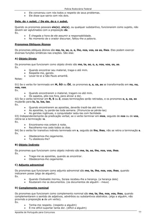 Polícia Rodoviária Federal
Apostila de Português para Concursos 77
• Ele conversou com nós todos a respeito de seus problemas.
• Ele disse que sairia com nós dois.
Dele, do + subst. / De ele, de o + subst.
Quando os pronomes pessoais ele(s), ela(s), ou qualquer substantivo, funcionarem como sujeito, não
devem ser aglutinados com a preposição de.
Ex.
• É chegada a hora de ele assumir a responsabilidade.
• No momento de o orador discursar, faltou-lhe a palavra.
Pronomes Oblíquos Átonos
Os pronomes oblíquos átonos são me, te, se, o, a, lhe, nos, vos, os as, lhes. Eles podem exercer
diversas funções sintáticas nas orações. São elas:
A) Objeto Direto
Os pronomes que funcionam como objeto direto são me, te, se, o, a, nos, vos, os, as.
Ex.
• Quando encontrar seu material, traga-o até mim.
• Respeite-me, garoto.
• Levar-te-ei a São Paulo amanhã.
Notas:
01) Se o verbo for terminado em M, ÃO ou ÕE, os pronomes o, a, os, as se transformarão em no, na,
nos, nas.
Ex.
• Quando encontrarem o material, tragam-no até mim.
• Os sapatos, põe-nos fora, para aliviar a dor.
02) Se o verbo terminar em R, S ou Z, essas terminações serão retiradas, e os pronomes o, a, os, as
mudarão para lo, la, los, las.
Ex.
• Quando encontrarem as apostilas, deverão trazê-las até mim.
• As apostilas, tu perde-las toda semana. (Pronuncia-se pérde-las)
• As garotas ingênuas, o conquistador sedu-las com facilidade.
03) Independentemente da predicação verbal, se o verbo terminar em mos, seguido de nos ou de vos,
retira-se a terminação -s.
Ex.
• Encontramo-nos ontem à noite.
• Recolhemo-nos cedo todos os dias.
04) Se o verbo for transitivo indireto terminado em s, seguido de lhe, lhes, não se retira a terminação s.
Ex.
• Obedecemos-lhe cegamente.
• Tu obedeces-lhe?
B) Objeto Indireto
Os pronomes que funcionam como objeto indireto são me, te, se, lhe, nos, vos, lhes.
Ex.
• Traga-me as apostilas, quando as encontrar.
• Obedecemos-lhe cegamente.
C) Adjunto adnominal
Os pronomes que funcionam como adjunto adnominal são me, te, lhe, nos, vos, lhes, quando
indicarem posse (algo de alguém).
Ex.
• Quando Clodoaldo morreu, Soraia recebeu-lhe a herança. (a herança dele)
• Roubaram-me os documentos. (os documentos de alguém - meus)
D) Complemento nominal
Os pronomes que funcionam como complemento nominal são me, te, lhe, nos, vos, lhes, quando
complementarem o sentido de adjetivos, advérbios ou substantivos abstratos. (algo a alguém, não
provindo a preposição a de um verbo).
Ex.
• Tenha-me respeito. (respeito a alguém)
• É-me difícil suportar tanta dor. (difícil a alguém)
 