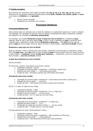 Polícia Rodoviária Federal
Apostila de Português para Concursos 78
D) Sujeito acusativo
Os pronomes que funcionam como sujeito acusativo são me, te, se, o, a, nos, vos, os, as, quando
estiverem em um período composto formado pelos verbos fazer, mandar, ver, deixar, sentir ou ouvir,
e um verbo no infinitivo ou no gerúndio.
Ex.
• Deixei-a entrar atrasada.
• Mandaram-me conversar com o diretor.
Pronomes Relativos
O Pronome Relativo Que
Este pronome deve ser utilizado com o intuito de substituir um substantivo (pessoa ou "coisa"), evitando
sua repetição. Na montagem do período, deve-se colocá-lo imediatamente após o substantivo repetido,
que passará a ser chamado de elemento antecedente.
Por exemplo, nas orações Roubaram a peça. A peça era rara no Brasil há o substantivo peça
repetido. Pode-se usar o pronome relativo que e, assim, evitar a repetição de peça. O pronome será
colocado após o substantivo. Então teremos Roubaram a peça que... . Este que está no lugar da
palavra peça da outra oração. Deve-se, agora, terminar a outra oração: ...era rara no Brasil, ficando
Roubaram a peça que era rara no Brasil.
Pode-se, também, iniciar o período pela outra oração, colocando o pronome após o substantivo. Então,
tem-se A peça que... Este que está no lugar da palavra peça da outra oração. Deve-se, agora, terminar
a outra oração: ...roubaram, ficando A peça que roubaram... . Finalmente, conclui-se a oração que se
havia iniciado: ...era rara no Brasil, ficando
A peça que roubaram era rara no Brasil.
Outros exemplos:
01) Encontrei o garoto. Você estava procurando o garoto.
• Substantivo repetido = garoto
• Colocação do pronome após o substantivo = Encontrei o garoto que ...
• Restante da outra oração = ... você estava procurando.
• Junção de tudo = Encontrei o garoto que você estava procurando.
Começando pela outra oração:
• Colocação do pronome após o substantivo = Você estava procurando o garoto que ...
• Restante da outra oração = ... encontrei
• Junção de tudo = Você estava procurando o garoto que encontrei.
02) Eu vi o rapaz. O rapaz era seu amigo.
• Substantivo repetido = rapaz
• Colocação do pronome após o substantivo = Eu vi o rapaz que ...
• Restante da outra oração = ... era seu amigo.
• Junção de tudo = Eu vi o rapaz que era seu amigo.
Começando pela outra oração:
• Colocação do pronome após o substantivo = O rapaz que ...
• Restante da outra oração = ... eu vi ...
• Finalização da oração que se havia iniciado = ... era seu amigo
• Junção de tudo = O rapaz que eu vi era seu amigo.
03) Nós assistimos ao filme. Vocês perderam o filme.
• Substantivo repetido = filme
• Colocação do pronome após o substantivo = Nós assistimos ao filme que ...
• Restante da outra oração = ... vocês perderam.
• Junção de tudo = Nós assistimos ao filme que vocês perderam.
 