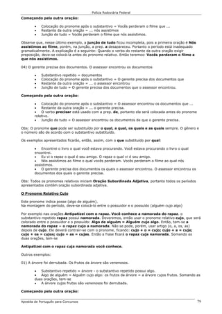 Polícia Rodoviária Federal
Apostila de Português para Concursos 79
Começando pela outra oração:
• Colocação do pronome após o substantivo = Vocês perderam o filme que ...
• Restante da outra oração = ... nós assistimos
• Junção de tudo = Vocês perderam o filme que nós assistimos.
Observe que, nesse último exemplo, a junção de tudo ficou incompleta, pois a primeira oração é Nós
assistimos ao filme, porém, na junção, a prep. a desapareceu. Portanto o período está inadequado
gramaticalmente. A explicação é a seguinte: Quando o verbo do restante da outra oração exigir
preposição, deve-se colocá-la antes do pronome relativo. Então teremos: Vocês perderam o filme a
que nós assistimos.
04) O gerente precisa dos documentos. O assessor encontrou os documentos
• Substantivo repetido = documentos
• Colocação do pronome após o substantivo = O gerente precisa dos documentos que
• Restante da outra oração = ... o assessor encontrou
• Junção de tudo = O gerente precisa dos documentos que o assessor encontrou.
Começando pela outra oração:
• Colocação do pronome após o substantivo = O assessor encontrou os documentos que ...
• Restante da outra oração = ... o gerente precisa.
• O verbo precisar está usado com a prep. de, portanto ela será colocada antes do pronome
relativo.
• Junção de tudo = O assessor encontrou os documentos de que o gerente precisa.
Obs: O pronome que pode ser substituído por o qual, a qual, os quais e as quais sempre. O gênero e
o número são de acordo com o substantivo substituído.
Os exemplos apresentados ficarão, então, assim, com o que substituído por qual:
• Encontrei o livro o qual você estava procurando. Você estava procurando o livro o qual
encontrei.
• Eu vi o rapaz o qual é seu amigo. O rapaz o qual vi é seu amigo.
• Nós assistimos ao filme o qual vocês perderam. Vocês perderam o filme ao qual nós
assistimos.
• O gerente precisa dos documentos os quais o assessor encontrou. O assessor encontrou os
documentos dos quais o gerente precisa.
Obs: Todos os pronomes relativos iniciam Oração Subordinada Adjetiva, portanto todos os períodos
apresentados contêm oração subordinada adjetiva.
O Pronome Relativo Cujo
Este pronome indica posse (algo de alguém).
Na montagem do período, deve-se colocá-lo entre o possuidor e o possuído (alguém cujo algo)
Por exemplo nas orações Antipatizei com o rapaz. Você conhece a namorada do rapaz. o
substantivo repetido rapaz possui namorada. Deveremos, então usar o pronome relativo cujo, que será
colocado entre o possuidor e o possuído: Algo de alguém = Alguém cujo algo. Então, tem-se a
namorada do rapaz = o rapaz cujo a namorada. Não se pode, porém, usar artigo (o, a, os, as)
depois de cujo. Ele deverá contrair-se com o pronome, ficando: cujo + o = cujo; cujo + a = cuja;
cujo + os = cujos; cujo + as = cujas. Então a frase ficará o rapaz cuja namorada. Somando as
duas orações, tem-se
Antipatizei com o rapaz cuja namorada você conhece.
Outros exemplos:
01) A árvore foi derrubada. Os frutos da árvore são venenosos.
• Substantivo repetido = árvore - o substantivo repetido possui algo.
• Algo de alguém = Alguém cujo algo: os frutos da árvore = a árvore cujos frutos. Somando as
duas orações, tem-se
• A árvore cujos frutos são venenosos foi derrubada.
Começando pela outra oração:
 