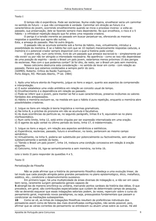 Polícia Rodoviária Federal
Apostila de Português para Concursos 8
Texto I
O tempo não é experiência. Pode ser esclerose. Numa visão ligeira, envelhecer seria um caminhar
no sentido do futuro - o que não corresponde à verdade. Caminhar em direção ao futuro é a
característica do jovem, ocorrendo envelhecimento quando se inicia o processo inverso: a volta ao
passado, sua preservação, dele se fazendo sempre mais dependente. No que envelhece, o risco é o 5
hábito - a infindável repetição daquilo que foi antes uma resposta criadora.
O perigo é a tensão inerente ao passado em buscar perpetuar-se, oferecendo as mesmas
respostas a questões que agora são outras.
Esta, a ameaça do passado. Mas há outro ângulo.
O passado não se acumula somente sob a forma de hábito, mas, virtualmente, introduz a
possibilidade da memória. E se o hábito faz com que se 10 repitam mecanicamente respostas caducas, a
memória é o potencial criador sempre disponível com o qual a história pode contar.
O jovem está, num certo limite, livre de um passado que ameace escravizá-lo - simplesmente por
não existir ou por não ter atingido a intensidade necessária. Na aparência - como se isso não dependesse
de uma posição do espírito - sendo o Brasil um país jovem, estaríamos menos próximos 15 dos perigos
da esclerose. Mas com o que podemos contar? Já foi dito, de resto, ser o Brasil um país sem memória.
Nosso ceticismo destruiria esta consideração - no sentido de levar em conta - com relação ao
passado. Parece que estamos condenados a sempre partir do zero.
(GOMES, Roberto. Crítica da Razão Tupiniquim.
Porto Alegre, RS: Mercado Aberto, 7ª ed. 1984)
1. Após uma leitura atenta do fragmento, julgue os itens a seguir, quanto aos aspectos da compreensão
e interpretação.
a) O autor estabelece uma visão antitética em relação ao conceito usual de tempo.
b) Envelhecimento é a dependência em relação ao passado.
c) Pode-se inferir que o jovem, para manter-se fiel a suas características, preserva incólumes os valores
herdados dos antepassados.
d) Hábito e memória excluem-se, na medida em que o hábito é pura repetição, enquanto a memória abre
possibilidades criadoras.
2. Julgue os itens em relação à teoria lingüística e normas gramaticais.
a) Na linha 8, a próclise do pronome em não se acumula é facultativa.
b) As duas ocorrências da partícula se, no segundo parágrafo, linhas 8 e 9, equivalem-se no plano
morfossintático.
c) Num certo limite, linha 12, está entre vírgulas por ser expressão internalizada em uma oração.
d) O agente da ação verbal no último período do texto, linha 17, é indeterminado.
3. Julgue os itens a seguir, em relação aos aspectos semânticos e estilísticos.
a) Experiência, esclerose, passado, futuro e envelhecer, no texto, pertencem ao mesmo campo
semântico.
b) Virtualmente, na linha 9, poderia ser substituído por potencialmente ou factivelmente, sem alterar
substancialmente o sentido do texto.
c) "Sendo o Brasil um país jovem", linha 14, instaura uma condição concessiva em relação à oração
seguinte.
d) Ceticismo, linha 16, liga-se semanticamente a sem memória, na linha 16.
Leia o texto II para responder às questões 4 e 5.
Texto II
Periodização da Filosofia
Não se pode afirmar que a história do pensamento filosófico obedeça a uma evolução linear, de
tal modo que cada posição atingida pelos grandes pensadores no plano epistemológico, ético, metafísico,
estético, etc., condicione o desenvolvimento sucessivo.
Em primeiro lugar, há uma multiplicidade de áreas diversas de indagação e, a não ser em casos
bem raros, raramente surgem pensadores geniais capazes de
5 abrangê-las de maneira sincrônica ou unitária, marcando pontos cardeais da história das idéias. O que
prevalece, em geral, são contribuições especializadas que cuidam de determinado campo de pesquisa,
não se devendo esquecer que essas indagações setoriais podem, às vezes, repercutir sobre o curso do
pensamento geral, inspirando novos paradigmas, ou seja, pressupostos fundamentais que passam a
condicionar as meditações subseqüentes.
10 Como se vê, as linhas de indagações filosóficas resultam de preferências individuais dos
pensadores assim como de fatores das mais diversificadas configurações, não sendo possível, pois,
afirmar que as várias correntes de pensamento se entrelacem ou atuem umas sobre as outras. Há até
 