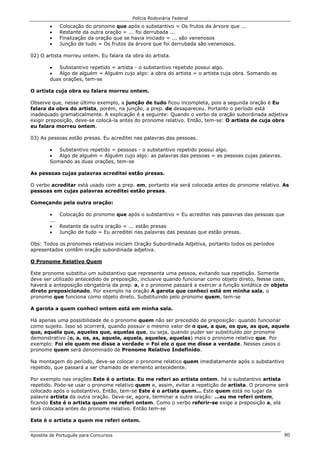 Polícia Rodoviária Federal
Apostila de Português para Concursos 80
• Colocação do pronome que após o substantivo = Os frutos da árvore que ...
• Restante da outra oração = ... foi derrubada ...
• Finalização da oração que se havia iniciado = ... são venenosos
• Junção de tudo = Os frutos da árvore que foi derrubada são venenosos.
02) O artista morreu ontem. Eu falara da obra do artista.
• Substantivo repetido = artista - o substantivo repetido possui algo.
• Algo de alguém = Alguém cujo algo: a obra do artista = o artista cuja obra. Somando as
duas orações, tem-se
O artista cuja obra eu falara morreu ontem.
Observe que, nesse último exemplo, a junção de tudo ficou incompleta, pois a segunda oração é Eu
falara da obra do artista, porém, na junção, a prep. de desapareceu. Portanto o período está
inadequado gramaticalmente. A explicação é a seguinte: Quando o verbo da oração subordinada adjetiva
exigir preposição, deve-se colocá-la antes do pronome relativo. Então, tem-se: O artista de cuja obra
eu falara morreu ontem.
03) As pessoas estão presas. Eu acreditei nas palavras das pessoas.
• Substantivo repetido = pessoas - o substantivo repetido possui algo.
• Algo de alguém = Alguém cujo algo: as palavras das pessoas = as pessoas cujas palavras.
Somando as duas orações, tem-se
As pessoas cujas palavras acreditei estão presas.
O verbo acreditar está usado com a prep. em, portanto ela será colocada antes do pronome relativo. As
pessoas em cujas palavras acreditei estão presas.
Começando pela outra oração:
• Colocação do pronome que após o substantivo = Eu acreditei nas palavras das pessoas que
...
• Restante da outra oração = ... estão presas
• Junção de tudo = Eu acreditei nas palavras das pessoas que estão presas.
Obs: Todos os pronomes relativos iniciam Oração Subordinada Adjetiva, portanto todos os períodos
apresentados contêm oração subordinada adjetiva.
O Pronome Relativo Quem
Este pronome substitui um substantivo que representa uma pessoa, evitando sua repetição. Somente
deve ser utilizado antecedido de preposição, inclusive quando funcionar como objeto direto, Nesse caso,
haverá a anteposição obrigatória da prep. a, e o pronome passará a exercer a função sintática de objeto
direto preposicionado. Por exemplo na oração A garota que conheci está em minha sala, o
pronome que funciona como objeto direto. Substituindo pelo pronome quem, tem-se
A garota a quem conheci ontem está em minha sala.
Há apenas uma possibilidade de o pronome quem não ser precedido de preposição: quando funcionar
como sujeito. Isso só ocorrerá, quando possuir o mesmo valor de o que, a que, os que, as que, aquele
que, aquela que, aqueles que, aquelas que, ou seja, quando puder ser substituído por pronome
demonstrativo (o, a, os, as, aquele, aquela, aqueles, aquelas) mais o pronome relativo que. Por
exemplo: Foi ele quem me disse a verdade = Foi ele o que me disse a verdade. Nesses casos o
pronome quem será denominado de Pronome Relativo Indefinido.
Na montagem do período, deve-se colocar o pronome relatico quem imediatamente após o substantivo
repetido, que passará a ser chamado de elemento antecedente.
Por exemplo nas orações Este é o artista. Eu me referi ao artista ontem. há o substantivo artista
repetido. Pode-se usar o pronome relativo quem e, assim, evitar a repetição de artista. O pronome será
colocado após o substantivo. Então, tem-se Este é o artista quem... Este quem está no lugar da
palavra artista da outra oração. Deve-se, agora, terminar a outra oração: ...eu me referi ontem,
ficando Este é o artista quem me referi ontem. Como o verbo referir-se exige a preposição a, ela
será colocada antes do pronome relativo. Então tem-se
Este é o artista a quem me referi ontem.
 