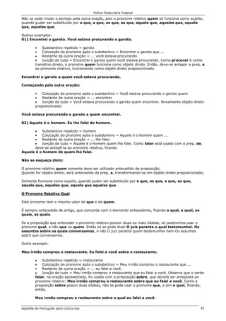 Polícia Rodoviária Federal
Apostila de Português para Concursos 81
Não se pode iniciar o período pela outra oração, pois o pronome relativo quem só funciona como sujeito,
quando puder ser substituído por o que, a que, os que, as que, aquele que, aqueles que, aquela
que, aquelas que.
Outros exemplos:
01) Encontrei o garoto. Você estava procurando o garoto.
• Substantivo repetido = garoto
• Colocação do pronome após o substantivo = Encontrei o garoto que ...
• Restante da outra oração = ... você estava procurando.
• Junção de tudo = Encontrei o garoto quem você estava procurando. Como procurar é verbo
transitivo direto, o pronome quem funciona como objeto direto. Então, deve-se antepor a prep. a
ao pronome relativo, funcionando como objeto direto preposicionado.
Encontrei o garoto a quem você estava procurando.
Começando pela outra oração:
• Colocação do pronome após o substantivo = Você estava procurando o garoto quem
• Restante da outra oração = ... encontrei
• Junção de tudo = Você estava procurando o garoto quem encontrei. Novamente objeto direto
preposicionado:
Você estava procurando o garoto a quem encontrei.
02) Aquele é o homem. Eu lhe falei do homem.
• Substantivo repetido = homem
• Colocação do pronome após o substantivo = Aquele é o homem quem ...
• Restante da outra oração = ... lhe falei.
• Junção de tudo = Aquele é o homem quem lhe falei. Como falar está usado com a prep. de,
deve-se antepô-la ao pronome relativo, ficando
Aquele é o homem de quem lhe falei.
Não se esqueça disto:
O pronome relativo quem somente deve ser utilizado antecedido de preposição;
Quando for objeto direto, será antecedido da prep. a, transformando-se em objeto direto preposicionado;
Somente funciona como sujeito, quando puder ser substituído por o que, os que, a que, as que,
aquele que, aqueles que, aquela que aquelas que.
O Pronome Relativo Qual
Este pronome tem o mesmo valor de que e de quem.
É sempre antecedido de artigo, que concorda com o elemento antecedente, ficando o qual, a qual, os
quais, as quais.
Se a preposição que anteceder o pronome relativo possuir duas ou mais sílabas, só poderemos usar o
pronome qual, e não que ou quem. Então só se pode dizer O juiz perante o qual testemunhei. Os
assuntos sobre os quais conversamos, e não O juiz perante quem testemunhei nem Os assuntos
sobre que conversamos.
Outro exemplo:
Meu irmão comprou o restaurante. Eu falei a você sobre o restaurante.
• Substantivo repetido = restaurante
• Colocação do pronome após o substantivo = Meu irmão comprou o restaurante que ...
• Restante da outra oração = ... eu falei a você.
• Junção de tudo = Meu irmão comprou o restaurante que eu falei a você. Observe que o verbo
falar, na oração apresentada, foi usado com a preposição sobre, que deverá ser anteposta ao
pronome relativo: Meu irmão comprou o restaurante sobre que eu falei a você. Como a
preposição sobre possui duas sílabas, não se pode usar o pronome que, e sim o qual, ficando,
então,
Meu irmão comprou o restaurante sobre o qual eu falei a você.
 