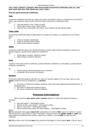 Polícia Rodoviária Federal
Apostila de Português para Concursos 85
uma, umas, qualquer, quaisquer além das locuções pronominais indefinidas cada um, cada
qual, quem quer que, todo aquele que, tudo o mais...
Usos de alguns pronomes indefinidos
Todo
O pronome indefinido todo deve ser usado com artigo, se significar inteiro e o substantivo à sua frente o
exigir; caso signifique cada ou todos não terá artigo, mesmo que o substantivo exija.
Ex.
• Todo dia telefono a ela. (Todos os dias)
• Fiquei todo o dia em casa. (O dia inteiro)
• Todo ele ficou machucado. (Ele inteiro, mas a palavra ele não admite artigo)
Todos, todas
Os pronomes indefinidos todos e todas devem ser usados com artigo, se o substantivo à sua frente o
exigir.
Ex.
• Todos os colegas o desprezam.
• Todas as meninas foram à festa.
• Todos vocês merecem respeito.
Algum
O pronome indefinido algum tem sentido afirmativo, quando usado antes do substantivo; passa a ter
sentido negativo, quando estiver depois do substantivo.
Ex.
• Amigo algum o ajudou. (Nenhum amigo)
• Algum amigo o ajudará. (Alguém)
Certo
A palavra certo será pronome indefinido, quando anteceder substantivo e será adjetivo, quando estiver
posposto a substantivo.
Ex.
• Certas pessoas não se preocupam com os demais.
• As pessoas certas sempre nos ajudam.
Qualquer
O pronome indefinido qualquer não deve ser usado em sentido negativo. Em seu lugar, deve-se usar
algum, posteriormente ao substantivo, ou nenhum
Ex.
• Ele entrou na festa sem qualquer problema. Essa frase está inadequada gramaticalmente. O
adequado seria
• Ele entrou na festa sem problema algum.
• Ele entrou na festa sem nenhum problema
Pronomes Interrogativos
São os pronomes que, quem, qual e quanto usados em frases interrogativas diretas ou
indiretas.
Ex.
• Que farei agora? - Interrogativa direta.
• Quanto te devo, meu amigo? - Interrogativa direta.
• Qual é o seu nome? - Interrogativa direta.
• Não sei quanto devo cobrar por esse trabalho. - Interrogativa indireta.
Notas:
01) Na expressão interrogativa Que é de? subentende-se a palavra feito: Que é do sorriso? (= Que é
feito do sorriso? ), Que é dele? (= Que é feito dele?). Nunca se deve usar quédê, quedê ou cadê, pois
essas palavras oficialmente não existem, apesar de, no Brasil, o uso de cadê ser cada dia mais
constante.
02) Não se deve usar a forma o que como pronome interrogativo; usa-se apenas que, a não ser que o
 