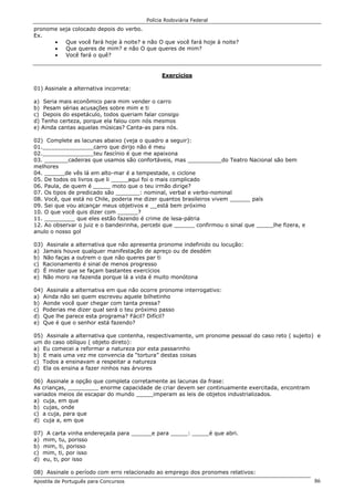 Polícia Rodoviária Federal
Apostila de Português para Concursos 86
pronome seja colocado depois do verbo.
Ex.
• Que você fará hoje à noite? e não O que você fará hoje à noite?
• Que queres de mim? e não O que queres de mim?
• Você fará o quê?
Exercícios
01) Assinale a alternativa incorreta:
a) Seria mais econômico para mim vender o carro
b) Pesam sérias acusações sobre mim e ti
c) Depois do espetáculo, todos queriam falar consigo
d) Tenho certeza, porque ela falou com nós mesmos
e) Ainda cantas aquelas músicas? Canta-as para nós.
02) Complete as lacunas abaixo (veja o quadro a seguir):
01._______________carro que dirijo não é meu
02._______________teu fascínio é que me apaixona
03. _______cadeiras que usamos são confortáveis, mas __________do Teatro Nacional são bem
melhores
04. ______de vês lá em alto-mar é a tempestade, o ciclone
05. De todos os livros que li _____aqui foi o mais complicado
06. Paula, de quem é _____ moto que o teu irmão dirige?
07. Os tipos de predicado são _______: nominal, verbal e verbo-nominal
08. Você, que está no Chile, poderia me dizer quantos brasileiros vivem ______ país
09. Sei que vou alcançar meus objetivos e __está bem próximo
10. O que você quis dizer com ______?
11. _________ que eles estão fazendo é crime de lesa-pátria
12. Ao observar o juiz e o bandeirinha, percebi que ______ confirmou o sinal que _____lhe fizera, e
anulo o nosso gol
03) Assinale a alternativa que não apresenta pronome indefinido ou locução:
a) Jamais houve qualquer manifestação de apreço ou de desdém
b) Não faças a outrem o que não queres par ti
c) Racionamento é sinal de menos progresso
d) É mister que se façam bastantes exercícios
e) Não moro na fazenda porque lá a vida é muito monótona
04) Assinale a alternativa em que não ocorre pronome interrogativo:
a) Ainda não sei quem escreveu aquele bilhetinho
b) Aonde você quer chegar com tanta pressa?
c) Poderias me dizer qual será o teu próximo passo
d) Que lhe parece esta programa? Fácil? Difícil?
e) Que é que o senhor está fazendo?
05) Assinale a alternativa que contenha, respectivamente, um pronome pessoal do caso reto ( sujeito) e
um do caso oblíquo ( objeto direto):
a) Eu comecei a reformar a natureza por esta passarinho
b) E mais uma vez me convencia da “tortura” destas coisas
c) Todos a ensinavam a respeitar a natureza
d) Ela os ensina a fazer ninhos nas árvores
06) Assinale a opção que completa corretamente as lacunas da frase:
As crianças, _________ enorme capacidade de criar devem ser continuamente exercitada, encontram
variados meios de escapar do mundo _____imperam as leis de objetos industrializados.
a) cuja, em que
b) cujas, onde
c) a cuja, para que
d) cuja a, em que
07) A carta vinha endereçada para ______e para _____: _____é que abri.
a) mim, tu, porisso
b) mim, ti, porisso
c) mim, ti, por isso
d) eu, ti, por isso
08) Assinale o período com erro relacionado ao emprego dos pronomes relativos:
 